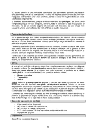 86
NO es una cirrosis, es una pericarditis constrictiva. Esto se confirma pidiendo una placa de
tórax de frente y perfil. En el perfil de la Rx se van a ver mejor las calcificaciones del pericardio
y se puede pedir también una TAC o una RNM, donde se van a ver muy bien todas las zonas
calcificadas del pericardio.
El problema es el tratamiento, porque el único tratamiento es quirúrgico. Es una Cx muy
complicada porque hay que extirparle, remover, todo el pericardio y está muy pegado al
miocardio. No es tan sencillo separar el pericardio del miocardio, es una cirugía muy
sangrante y tiene una mortalidad del 15%. (NO es un cuadro frecuente).
Taponamiento Cardíaco
Por lo general se llega a un cuadro de taponamiento cardíaco por distintas causas, siendo la
más común por herida de arma blanca o arma de fuego (puñalada o balazo) que impactan y
afectan el corazón. Esto, obviamente, provoca que la sangre salga del ventrículo e inunde el
pericardio en pocos minutos.
También puede ocurrir que se rompa el corazón por un infarto. Cuando ocurre un IAM, sobre
todo un IAM masivo o en IAMs transmurales, el músculo se rompe -por lo general- al 7mo
día. Es más común en las mujeres y los ancianos porque es más finita la capa muscular. El
paciente se muere en pocos minutos y no da tiempo a hacer nada.
También se ve en personas que toman anticoagulantes o reciben heparina por uremia, por
diálisis. Se puede ver en cualquier derrame de cualquier etiología; si se torna ascítico o
masivo, va al taponamiento cardíaco.
Clínica
Al tener el pericardio lleno de sangre, comprime todas las cavidades cardíacas y no deja que
el corazón se llene. Se pone taquicárdico porque disminuye mucho el volumen sistólico y
tienen una grave disnea. Si el cuadro está más avanzado, el paciente va al shock
cardiogénico. Lo que llama la atención es que el paciente va a tener:
- Disnea gravísima
- Taquicardia
- Shock
PERO: tiene una gran ingurgitación yugular, y también va a tener ingurgitadas las venas
de la cara y la sien. También tiene pulso paradojal de Kussmaul. Cuando un paciente
respira hondo (inspiración) se produce una caída del pulso venoso de unos 10 mmHg, cuando
cae más de 10 mmHg es lo que se llama pulso paradojal de Kussmaul. (El pulso venoso baja
su intensidad en la inspiración porque aumenta el retorno venoso al corazón).
La manera de tomar el pulso venoso es inflar el manguito hasta la presión sistólica y le
pedimos al paciente que inspire hondo (si no está shockeado) veremos si la sistólica baja
más de 10 mmHg o no. Si baja más de 10 es pulso paradojal.
Signos de taponamiento cardíaco
- Pulso paradojal de Kussmaul
- NO se escuchan los ruidos cardíacos
- NO se palpa el choque de la punta
- ECG con complejos QRS de bajo voltaje y alternancia eléctrica
- Ingurgitación yugular
Diagnóstico:
Se confirma con ecocardiograma.
 