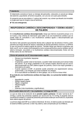 87
Tratamiento:
El tratamiento consiste en hacer un drenaje del pericardio, colocando un avocat por debajo
del esternón y apuntando al hombro izquierdo, con una vía con suero para drenarlo.
Si sospecho que es secundario a 1 ruptura del corazón, voy a tener que llevarlo de inmediato
a cirugía para que el cirujano cosa el ventrículo.
 Es una emergencia.
INSUFICIENCIA CARDÍACA DESCOMPENSADA Y EDEMA AGUDO
DE PULMÓN
En la insuficiencia cardíaca descompensada, tengo que internar al paciente porque si no
se muere; y hay criterios de internación para saber si es una insuficiencia cardíaca que se
puede tratar en consultorio o una insuficiencia cardíaca aguda o descompensada que
requiere internación.
Se interna todo paciente que presente disnea ante cualquier tipo de esfuerzo mínimo y todo
paciente que tenga disnea de reposo o episodios de disnea paroxística nocturna. La DPN es
lo que me anuncia el edema agudo de pulmón. También tengo que internar al paciente que
tiene una IC con un severo broncoespasmo como consecuencia de su asma cardíaco (por el
edema bronquial, secundario a la insuficiencia cardíaca descompensada). Estos son los
límites claros de una internación.
Clínica del paciente con IC descompensada o aguda
- Disnea muy importante, taquipnea
- Taquicardia
- Crepitantes: pueden estar en las bases, o pueden haber alcanzado ya el campomedio
del pulmón. Si ya tengo crepitantes en los campos medios decimos que es una IC
descompensada con EAP (edema agudo de pulmón). Esto le da mayor gravedad y
dramatismo al cuadro.
- Cuando aparece el EAP, el paciente puede presentar una expectoración serosa,
asalmonada, y es el líquido que está inundando los alvéolos.
- En la auscultación se identifica un ritmo galope, con un R3 en el área mitral.
Si se trata de una insuficiencia cardíaca de larga data, va a presentar también signos
de ICD:
- Ingurgitación yugular
- Reflujo hepato-yugular
- Hígado congestivo
- Hepatomegalia
- Ascitis
- Edemas (más importantes y significativos)
Es el cuadro típico de la IC + los crepitantes + el riesgo del EAP.
Lo que es clave es la evolución de la presión capilar pulmonar. El valor normal es de 7
mmHg y cuando hay presiones capilares por encima de los 15 mmHg, el paciente está en
insuficiencia cardíaca y cuando las presiones pulmonares están por encimade 20, el paciente
tiene edema agudo de pulmón.
La primera etapa del EAP es un edema intersticial. Al inicio, el edema puede ser drenado por
el sistema linfático pulmonar; si bien hay edema, está compensado por los linfáticos.
 