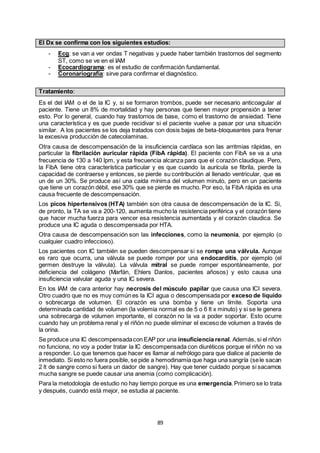 89
El Dx se confirma con los siguientes estudios:
- Ecg: se van a ver ondas T negativas y puede haber también trastornos del segmento
ST, como se ve en el IAM
- Ecocardiograma: es el estudio de confirmación fundamental.
- Coronariografía: sirve para confirmar el diagnóstico.
Tratamiento:
Es el del IAM o el de la IC y, si se formaron trombos, puede ser necesario anticoagular al
paciente. Tiene un 8% de mortalidad y hay personas que tienen mayor propensión a tener
esto. Por lo general, cuando hay trastornos de base, como el trastorno de ansiedad. Tiene
una característica y es que puede recidivar si el paciente vuelve a pasar por una situación
similar. A los pacientes se los deja tratados con dosis bajas de beta-bloqueantes para frenar
la excesiva producción de catecolaminas.
Otra causa de descompensación de la insuficiencia cardíaca son las arritmias rápidas, en
particular la fibrilación auricular rápida (FibA rápida). El paciente con FibA se va a una
frecuencia de 130 a 140 lpm, y esta frecuencia alcanza para que el corazón claudique. Pero,
la FibA tiene otra característica particular y es que cuando la aurícula se fibrila, pierde la
capacidad de contraerse y entonces, se pierde su contribución al llenado ventricular, que es
un de un 30%. Se produce así una caída mínima del volumen minuto, pero en un paciente
que tiene un corazón débil, ese 30% que se pierde es mucho. Por eso, la FibA rápida es una
causa frecuente de descompensación.
Los picos hipertensivos (HTA) también son otra causa de descompensación de la IC. Si,
de pronto, la TA se va a 200-120, aumenta mucho la resistencia periférica y el corazón tiene
que hacer mucha fuerza para vencer esa resistencia aumentada y el corazón claudica. Se
produce una IC aguda o descompensada por HTA.
Otra causa de descompensación son las infecciones, como la neumonía, por ejemplo (o
cualquier cuadro infeccioso).
Los pacientes con IC también se pueden descompensar si se rompe una válvula. Aunque
es raro que ocurra, una válvula se puede romper por una endocarditis, por ejemplo (el
germen destruye la válvula). La válvula mitral se puede romper espontáneamente, por
deficiencia del colágeno (Marfán, Ehlers Danlos, pacientes añosos) y esto causa una
insuficiencia valvular aguda y una IC severa.
En los IAM de cara anterior hay necrosis del músculo papilar que causa una ICI severa.
Otro cuadro que no es muy común es la ICI agua o descompensada por exceso de líquido
o sobrecarga de volumen. El corazón es una bomba y tiene un límite. Soporta una
determinada cantidad de volumen (la volemia normal es de 5 o 6 lt x minuto) y si se le genera
una sobrecarga de volumen importante, el corazón no la va a poder soportar. Esto ocurre
cuando hay un problema renal y el riñón no puede eliminar el exceso de volumen a través de
la orina.
Se produce una IC descompensadacon EAP por una insuficiencia renal. Además, si el riñón
no funciona, no voy a poder tratar la IC descompensada con diuréticos porque el riñón no va
a responder. Lo que tenemos que hacer es llamar al nefrólogo para que dialice al paciente de
inmediato. Si esto no fuera posible, se pide a hemodinamia que haga una sangría (sele sacan
2 lt de sangre como si fuera un dador de sangre). Hay que tener cuidado porque si sacamos
mucha sangre se puede causar una anemia (como complicación).
Para la metodología de estudio no hay tiempo porque es una emergencia.Primero se lo trata
y después, cuando está mejor, se estudia al paciente.
 