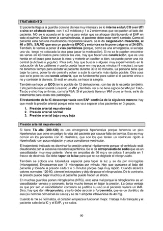 90
TRATAMIENTO
El paciente llega a la guardia con una disnea muy intensa y se lo interna en la UCO o en UTI
o sino en el shock-room, con 1 o 2 médicos y 1 o 2 enfermeras que se queden al lado del
paciente. NO se lo acuesta en la cama para evitar que se ahogue distribuyendo el EAP en
todo el pulmón. Debe tener la cama inclinada, el paciente debe estar semi-sentado. Como el
paciente está con una insuficiencia respiratoria severa, se le da oxígeno con mascarilla, al
40 o 50%, SALVO que sea un paciente EPOC y entonces se le pone oxígeno al 24-28%.
También, le vamos a poner 2 vías periféricas (porque, como es una emergencia, si se tapa
una vía, tengo ya colocada la otra para pasar la medicación). Si no se le pueden encontrar
las venas en los brazos para colocar las vías, hay que hacer una canalización, que es una
herida en el brazo para buscar la vena y meterle un catéter; o bien, se puede poner una vía
central (subclavia o yugular). Para esto, hay que buscar a alguien muy experimentado en la
colocación de los catéteres y que lo pueda hacer en muy pocos minutos (4 minutos), ya que
no tenemos tiempo para acostar al paciente durante 30 o 40 minutos. La persona tiene que
bajar la cama, poner la vía central y volver a subir la cama lo más rápido posible. Otra cosa
que se le pone es una sonda urinaria, que es fundamental para saber si el paciente orina o
no y controlar la diuresis. Si está en anuria, se hace la sangría.
También se hace un ECG (en lo posible de 12 derivaciones, con las de la espalda también).
Esto permite saber si está cursando un IAM y también, ver sino tiene signos de IAM por Takó-
Tsubo y si no hay arritmias, como la FibA. Si el paciente tiene un IAM o una arritmia, se le da
tratamiento para estas dos patologías.
El tratamiento de la IC descompensada con EAP continúa de la siguiente manera: hay
que medir la presión arterial porque esto nos va a separar a los pacientes en 3 grupos.
1. Presión arterial muy elevada
2. Presión arterial normal
3. Presión arterial baja o muy baja
Presión arterial muy elevada
Si tiene TA alta (200-120) es una emergencia hipertensiva porque tenemos un pico
hipertensivo que pone en peligro la vida del paciente por causar falla de bomba. Eso es muy
común en los pacientes con IC diastólica, que son los que tenían un ventrículo rígido e
hipertrofiado con poca relajación y poca compliance ventricular.
El tratamiento indicado es disminuir la presión arterial rápidamente porque el ventrículo está
claudicando por la excesiva resistencia periférica. Se le da nitroprusiato de sodio que es un
vasodilatador muy muy potente. Viene en ampollas de 50 mg y se coloca 1 ampolla en 1
frasco de dextrosa. Se debe tapar de la luz para que no se degrade el nitroprusiato.
También se coloca una tubuladura especial para tapar la luz y se da por microgotas
(microgotero). Empezamos con 15 microgotas por minuto. Hay que quedarse al lado del
paciente y tomarle la presión cada 2 o 3 minutos porque baja muy rápido. Cuando alcanza
valores normales 120-80, cierroel microgotero y dejo de pasar el nitroprusiato. De lo contrario,
la presión puede bajar mucho y el paciente puede hacer un shock.
En muchas guardias ponen nitroglicerina (NTG), esto está mal porque la nitroglicerina es un
vasodilatador venoso y coronario, tarda mucho tiempo en bajar la presión. La única ventaja
es que por ser un vasodilatador coronario se justifica su uso si el paciente tuviera un IAM.
Sino, hay que dar nitroprusiato, y se lo debe asociar a furosemida, que es un diurético de
asa (su nombre comercial es Lasix) y se da 1 ampolla intravenosa de 40 mg.
Cuando la TA se normaliza, el corazón empieza a funcionar mejor. Trabaja más tranquilo y el
paciente sale de la IC y el EAP, y se salva.
 