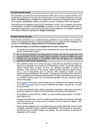 91
Presión arterial normal
Son pacientes que tienen IC descompensada con EAP, pero la TA es normal (130-80), se le
puede bajar un poquito la TA, pero no mucho porque si no se shockea (hipotenso). Acá sí se
puede usar NTG porque la nitroglicerina no baja tanto la presión y la baja lentamente. La NTG
es un potente vasodilatador venoso y coronario y se usa 1 ampollo en 250 ml de dextrosa.
Se empieza con microgotero a razón de 20 microgotas x minuto, y se va subiendo de acuerdo
a la necesidad. También se da furosemida y se espera un rato. Si el paciente sigue mal y se
sigue descompensando;y si veo que el paciente se sigue ahogando con múltiples crepitantes
y no mejora, entonces le agregamos drogas inotrópicas.
Presión arterial muy baja
Es el de peor pronóstico, y es cuando tenemos pacientes con una sistólica de 70 mmHg o
menos y el paciente presenta un shock cardiogénico. Es un cuadro de alta mortalidad y se
maneja con inotrópicos y apoyo mecánico al ventrículo izquierdo.
Si el paciente mejora, en los días subsiguientes se hace lo siguiente:
- Es posible que el apoyo inotrópico deba mantenerse por varios días para preservar la
función contráctil del corazón.
- En el caso de pacientes muy hipoxémicos (a pesar del O2) se puede usar una
máscara CIPAP e incluso se puede intubar al paciente y ponerlo en ARM. Pero para
intubarlo hay que acostarlo y acá también, tiene que ser alguien con muchísima
experiencia para hacerlo rápidamente.
- Otro problema puede ser el exceso de agua, sobre todo en pacientes que llegan en
fases muy avanzadas o terminales de la enfermedad y están muy encharcados (les
sobran muchos litros de agua, 10 litros, por ejemplo), presentan un estado de
anasacra. Tiene edemas en las piernas, edema escrotal, (derrame pleural, ascitis,
etc.) y con la furosemida sola no alcanza. Para sacarle el líquido se usan
combinaciones de diuréticos. Por ejemplo, se puede usar aminofilina (que actúa en el
TCP) y agregarle hidroclorotiazida (que actúa en el TCD)y espironolactona (que actúa
en el túbulo colector); junto con la furosemida (diurético de asa), tenemos toda la
nefrona bloqueada.
- Ahora salieron al mercado nuevas drogas que son inhibidores del receptor intrarrenal
de la ADH (Tolvaptam) que se usa en pacientes que tienen una gran IC y un gran
encharcamiento.
- A veces, es necesario hacer diálisis para llevar al paciente a peso seco y sacarle el
exceso de líquido por medio de un procedimiento que se llama hemofiltración.
- Si el paciente no recibe IECAs o ARA2, es imprescindible darle enalapril o un ARA 2
para mejorar la IC
- Cuando el paciente tiene una IC muy descompensada puede ser necesario que haga
una dieta sin sal o con 1 gramo de sal y restringir un poco el aporte de agua a 1 litro
o litro y medio por día.
- Dentro de las novedades, hay una droga nueva que se llama Nesiritide, que es similar
al péptido natriurético atrial y produce vasodilatación, disminuyendo la poscarga y
permitiendo que el corazón trabaje más aliviado. Se está probando su eficacia en
pacientes con IC severas.
 