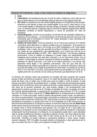 92
Después del tratamiento, vamos a hacer todos los estudios de diagnóstico.
1. ECG
2. Laboratorio con ionograma para ver el nivel de sodio, creatinina y urea. Hay que ver
que no esté anémico y ver los glóbulos blancos para ver si hay alguna infección.
3. Rx Tórax: no siempre se ve una cardiomegalia porque si la insuficiencia fue abrupta,
entonces no dio tiempo a hacer una cardiomegalia. Si es una IC más crónica, sí voy
a ver cardiomegalia y redistribución del flujo (líneas de Kerley), también puedo llegar
a ver un derrame pleural y hallazgos típicos del EAP (imágenes algodonosas difusas
bilaterales similares al distrés respiratorio), a veces se presentan en “alas de
mariposa”.
4. Ecocardiograma: permite ver las paredes y el tamaño de las cavidades (dilatación) y
podemos ver las válvulas – su funcionamiento y la fracción de eyección que es lo más
importante para el pronóstico (a menor FE, mayor gravedad o peor pronóstico de
recuperación del paciente).
5. Catéter de Swan Ganz: mide las presiones. Es el mismo que usamos en el distrés
respiratorio para diferenciar un edema cardíaco de uno respiratorio. Si la presión en
el capilar pulmonar es mayor a 18 mmHg, es un EAP cardiogénico x IC. Este catéter
es flexible, mide 1 metro, de color amarillo (se lo llama “el fideo”), se lo puede colocar
por medio de una canalización, pero generalmente, se lo coloca por una vía en la
subclavia y desde allí llega a la VCS – AD – Arteria Pulmonar – sus ramas y capilares
pulmonares. Como el catéter es radiopaco lo puedo seguir con intensificador de
imágenes para controlar que esté bien colocado y no se vaya hacia arriba, sino al
corazón. Cuando llega al corazón, atraviesa la válvula tricuspídea y se mete en el VD,
atraviesa la válvula pulmonar y se mete en la arteria pulmonar y sus ramas más
pequeñas hasta llegar a los capilares pulmonares. Una vez que está allí, los
transductores de presión que están en la aurícula y el ventrículo derechos, más el de
la punta del capilar, van a medir las presiones en esas áreas. La presión en la AD es
de 8 a 10 cm de H2O. En la ICD, esta presión está muy aumentada (15-18-20). En el
capilar pulmonar se conecta con las venas pulmonares que desembocan en la AI.
A nosotros nos interesa saber qué presiones se manejan del lado izquierdo del corazón
porque el fallo de bomba es izquierdo. Unos 4 cm antes del transductor de presiones de la
punta del Swan, hay un balón que se infla para ocluir el capilar y medir la presión. A esta
presión se la llama “presión de enclavamiento” o “wedge”. Esto hace que el transductor quede
separado de la corriente que viene de la arteria pulmonar y queda expuesto a toda la columna
que viene de la aurícula izquierda. Así, esta presión wedge o de enclavamiento está
expresando la presión que hay en la AI. El balón se desinfla al minuto. La wedge normal es
de 7 mmHg, aproximadamente, y cuando hay ICI, la presión sube a más de 15 o 18, y cuando
hay EAP, la presión sube a más de 20. El Swan Ganz tiene la ventaja de que lo puedo dejar
colocado 3 o 4 días para poder medir la presión del paciente (cada 6 horas, por ejemplo) y
ver cómova evolucionando. Si la presión baja, el paciente va mejorando. Este catéter también
sirve para medir el volumen minuto (en UTI), esto se hace con una computadora. Le mido la
temperatura al paciente y le pongo suero frío (15 mm) inyectado en la AD, esto provoca un
descensode la temperatura y la sangre va a llevar el suero frío hasta la punta del Swan Ganz
donde está el transductor de presión. Ahí también hay un transductor de temperatura, y como
la sangre viene a menor temperatura (por ejemplo, 36.7 en lugar de 37°), esos datos son
registrados y se ingresan en una computadora que ya sabe cuánto es la distancia. Calculando
la atenuación de la temperatura y la distancia, la computadora puede decir a qué velocidad
viajó la sangre (mililitros por tiempo) y calcular el volumen minuto. Con este cálculo de flujo,
se ve que a mayor velocidad, mayor VM. El VM normal es de 5lt y en la IC está muy
disminuido. También se puede calcular la resistencia periférica y otras cosas: drogas,
volumen tolerado, PHP. El catéter se puede infectar con bacterias u otros gérmenes por lo
que no se deja más de 4 o 5 días, por lo general se deja 48-72 hs.
 