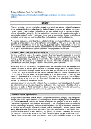 93
Drogas inotrópicas: PowerPoint de Cristian.
http://es.slideshare.net/marianabarrancos1/drogas-inotropicas-por-cristian-echavarria-
cadena
SHOCK
El shockse define comoun estado fisiopatológico caracterizado por una reduccióngrave de
la perfusión sistémica con disminución de la oferta de oxígeno a los tejidos, generando
hipoxia celular lo que produce disfunción de las bombas iónicas de la membrana celular,
edema intracelular, secreción de los contenidos intracelulares al espacio extracelular e
inadecuada regulación del pH intracelular; con lo cual, la perpetuación de este estado lleva a
un estado irreversible con muerte celular, falla multiorgánica y muerte del paciente.
A pesar de los avances en el diagnóstico y tratamiento del shock, su mortalidad sigue siendo
elevada. El shock séptico tiene una mortalidad entre el 30% y 40%, y en el caso del shock
cardiogénico, la mortalidad puede ser muy alta, pudiendo llegar a más del 70%, en especial
la asociada al IAM. Estas cifras son de los centros más avanzados y de mayor complejidad,
por lo que la mortalidad en los centros de menor complejidad será aún mayor.
CUADRO CLÍNICO DEL PACIENTE EN SHOCK
Se toma usualmente para su descripción el cuadro de shock hipovolémico agudo. El paciente
presenta taquicardia, taquipnea, pulso filiforme, hipotensión con sistólicas menores de 70
mmHg y diastólicas muy bajas o irregistrables, frío, sudoración profusa, sed intensa,
sensación de desasosiego o sensación de muerte inminente, trastorno del sensorio
(obnubilación, confusión, estupor) síncope, convulsiones, coma y muerte.
El paciente está frío, taquicárdico, taquipneico, entra en una sensación de desasosiego o de
muerte inminente. A medida que el paciente va perdiendo sangre, se va hipotensando cada
vez más y entra en un hipoflujo cerebral. El paciente tiene una encefalopatía, está obnubilado,
confuso, etc. Llega un momento en que se desconecta el SARA por falta de irrigación y hace
un síncope, y muchas veces hace convulsiones y el paciente muere. La rapidez dela
evolución dependerá de la gravedad de cuadro (si se trata de un paciente que recibió un
balazo en la aorta, se va a morir en 3 minutos), depende de la velocidad con que pierda
sangre y la cantidad de sangre que pierda.
La secuencia es frío, piloerección, midriasis (hay un cuadro de mucho estrés por la liberación
de catecolaminas), taquicardia, taquipnea, sudoración fría, mucha sed (el estrés activa el
centro de la sed y la ADH), sensación de desasosiego y muerte inminente, obnubilación,
confusión, deterioro del sensorio, coma, síncope, convulsión y muerte.
Causas del shock hipovolémico:
El hipovolémico es el más común. Implica una pérdida de volemia (sangre). Se puede perder
sangre para afuera o para adentro. El paciente puede perder sangre por una hemorragia o
por una hematemesis causada por várices esofágicas, por ejemplo, o una HDA masiva, o
una úlcera sangrante en cara posterior del duodeno. O por una epistaxis masiva, hematuria
masiva, metrorragia (mujeres), hemoptisis masiva grave; o por algún fenómeno traumático,
el paciente se lesiona una arteria (accidentes, caídas, cortes) etc. También, puede haber
sangrados internos. Puede tener una ruptura de un embarazo ectópico, una ruptura de un
aneurisma disecante de la aorta, del bazo, etc. El bazo se rompe o sangra en dos tiempos
(es bastante común en los arqueros de fútbol). También puede ser por estallido de hígado
(por un hemangioma u otro tumor vascularizado, en el hígado), estallido de riñón (no es muy
 