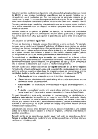 94
frecuente); también puede ser que el paciente esté anticoagulado y las plaquetas sean menos
de 20.000 lo que produce hematomas espontáneos que se pueden localizar en el
retroperitoneo, en el mediastino, etc. Son muy comunes los sangrados masivos en los
hematomas de pelvis por ruptura de cadera con lesión de arterias ilíacas, por ejemplo. En
estos casos, el paciente muere desangrado en pocos minutos (pero es un sangrado interno).
Otro sangrado interno es cuando hay una pancreatitis que, en su avance, causa una lesión
de la arteria mesentérica con un sangrado tan intenso que puede llevar rápidamente a la
muerte del paciente.
También puede ser por pérdida de plasma: por ejemplo, los pacientes con quemaduras
extensas de 2do o 3er grado. Los primeros días, después de una quemadura, la complicación
más temida es el shock y hay que expandir al paciente para que no entre en un cuadro de
shock.
Otra causa es por pérdida de agua y sal.
Primero se deshidrata y después se pone hipovolémico y entra en shock. Por ejemplo,
personas que se pierden en el desierto. Puede tener pérdidas de agua masivas por vómitos
masivos o por diarreas masivas (cólera). Otra pérdida puede ser por poliuria masiva ya sea
por diuréticos o por alguna enfermedad que afecte al riñón (o a los túbulos renales). Puede
ser la poliuria osmótica de la diabetes, la poliuria por falta de ADH (diabetes insípida), poliuria
por incapacidad de los túbulos renales para concentrar adecuadamente la orina.
Es raro el shock por pérdida de agua por sudor, pero puede ocurrir en la fibrosis quística
(niveles muy altos de sal en el sudor, se deshidratan fácilmente). También puede ser por falta
de mineralocorticoides o glucocorticoides, con gran pérdida de agua y sal por orina porque
falta el efecto de la aldosterona, que se ve en la insuficiencia suprarrenal.
También puede haber shock hipovolémico por rápida formación de un tercer espacio.
Normalmente, el líquido del organismo está en 2 espacios (intra y extravascular) pero a veces
se forma un tercer espacio en algún lugar del organismo, donde se concentra una enorme
cantidad de líquido (y mucha sal), en poco tiempo. Esto ocurre en 4 situaciones (PIPA).
 P: Peritonitis, se forma una ascitis enorme 4, 5 o 6 litos intraperitoneal
 I: Íleo – las asas intestinales están paralizadas y allí se puede acumular una enorme
cantidad de líquido, causando shock.
 P: Pancreatitis – se acumula una enorme cantidad de líquido en el retroperitoneo, 3-
4-5 lt.
 A: Ascitis - no cualquier ascitis, sino una de rápida aparición, que tiene una sola
causa: la obstrucción brusca de la vena suprahepática (síndrome de Budd-Chiari).
El shock hipovolémico suele estar precedido, en muchos casos, por deshidratación y
síndrome hipovolémico: hipotensión (no en rango de shock 90-60), taquicardia, oliguria,
hipotensión ortostática (se toma la presión acostado, se sienta y se toma de nuevo a los 2
minutos, si la sistólicacae más de 20, es hipotensión ortostática), también aumenta la uremia,
aumenta el hematocrito (si no es por pérdida de sangre) y el paciente está en alcalosis
metabólica con hipopotasemia.
Este síndrome se produce antes de llegar al shock. La acidosis metabólica es una acidosis
láctica por la falta de oxígeno (debido a la falta de irrigación, se fabrica ácido láctico por
glucólisis anaeróbica).
También, dentro de los pacientes que pierden agua y sal, están los pacientes que tienen
fístulas o sondas. El paciente puede tener una sonda nasogástrica o una fístula interna y
pierden mucho líquido por ahí.
 