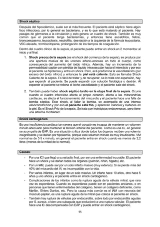 95
Shock séptico
Después del hipovolémico, suele ser el más frecuente. El paciente está séptico: tiene algún
foco infeccioso, por lo general es bacteriano, y es lo que está matando al paciente. Hay
pasajes de gérmenes a la circulación y esto genera un cuadro de shock. También es muy
común que el paciente tenga bacteriemias, y entonces tiene escalofríos, fiebre,
broncoespasmo, leucocitosis, neutrofilia, desviación a la izquierda de la fórmula leucocitaria,
VSG elevada, trombocitopenia, prolongación de los tiempos de coagulación.
Dentro del cuadro clínico de la sepsis, el paciente puede entrar en shock en 2 momentos: al
inicio y al final.
1. Shock precoz de la sepsis (es el shock del comienzo de la sepsis), se produce por
una apertura masiva de las uniones arterio-venosas en todo el cuerpo, como
consecuencia del aumento del óxido nítrico. Además, hay un incremento de la
permeabilidad capilar con pérdida de líquido intravascular hacia el intersticio y por eso
el paciente se hipotensa y entra en shock. Pero, acá predomina la vasodilatación (por
exceso del óxido nítrico) y entonces la piel está caliente. Esto se llamaba Shock
Caliente de la sepsis. Es fácil de tratar y de recuperar, se lo trata con expansión, hay
que expandir al paciente. Se puede expandir con solución fisiológica o dextrán. Al
expandir al paciente se rellena el lecho vasodilatado y el paciente sale del shock.
2. También puede haber shock séptico tardío en la etapa final de la sepsis. Ocurre
cuando el cuadro infeccioso afecta al propio corazón, afecta a las mitocondrias
cardíacas, se afecta el funcionamiento del miocardio y el paciente hace una falla de
bomba séptica. Este shock, al fallar la bomba, se acompaña de una intensa
vasoconstricción y por eso el paciente está frío, y aparecen cianosis y livideces en
la piel. Es el Shock Frío de la sepsis. Se trata con inotrópicos endovenosos, pero tiene
una altísima mortalidad.
Shock cardiogénico
Es una insuficiencia cardíaca tan severa que el corazón es incapaz de mantener un volumen
minuto adecuado para mantener la tensión arterial del paciente. Como es una IC, en general
se acompaña de EAP. Es una situación crítica donde todos los órganos reciben una volemia
insignificante y se dañan por hipoxemia, porque este volumen minuto es muy insuficiente. VM
normal es de 5 lt x minuto, en general el paciente entra en shock cuando es menos de 2,2
litros (menos de la mitad de lo normal).
Causas:
- Por una ICI que llegó a su estadío final, por ser una enfermedad incurable. El paciente
hace un shock y se dañan todos los órganos (pulmón, riñón, hígado) etc.
- Por un IAM, puede ser por un solo infarto masivo (muy extenso). Si se pierde más del
40% del miocardio del VI, es incompatible con la vida.
- Por varios infartos, en lugar de un solo masivo. Un infarto hace 10 años, otro hace 5
años y uno ahora y el paciente entra en shock cardiogénico.
- Complicaciones de los infartos como la ruptura aguda de la válvula mitral, que rara
vez es espontánea. Cuando es espontánea puede ser en pacientes ancianos, o en
personas que tienen enfermedades del colágeno, tienen un colágeno deficiente, como
Marfán, Ehlers Danlos, etc. Pero la causa más común es el IAM con necrosis del
músculo papilar, es una ruptura aguda de la mitral que coloca al paciente en shock.
- También hay ruptura de válvulas por endocarditis, sobre todo por endocarditis agudas
por S. aureus, o bien una subaguda que evolucionó a una ruptura valvular. El paciente
hace una IC descompensada con EAP y puede entrar en shock cardiogénico.
 