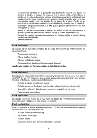 96
- Taponamiento cardíaco. Si el pericardio está totalmente ocupado por líquido de
derrame o sangre, el corazón no se puede mover porque está comprimido por el
líquido que lo rodea y el paciente entra en shock (sospechamos de un taponamiento
cardíaco cuando no se oyen los ruidos cardíacos, debido al líquido, y hay una gran
ingurgitación yugular con ingurgitación de los vasos de la sien). Puede ser un
taponamiento cardíaco por sangre (por una cuchillada en el pecho o en el corazón).
- Rupturas de tabique secundarias a un IAM, que en general, con el correr de los días
evolucionan al shock.
- IAM de VD, es una complicación del IAM de cara inferior. El IAM de cara inferior es el
de mejor pronóstico, pero cuando hay IAM de VD, el cuadro empeora mucho.
- Ruptura del corazón en personas ancianas o en mujeres, debido a que el músculo
cardíaco es más delgado.
- Arritmias extremas
Shock anafiláctico
Se produce por un aumento desmedido de descarga de histamina. La histamina tiene los
siguientes efectos:
- Broncoespasmo severo
- Edema de glotis (asfixia)
- Edemas en todos los tejidos
- Extravasación de líquidos (shock por pérdida de agua)
Las alergias pueden ser farmacológicas o a distintos alimentos.
Shock obstructivo
Se produce una obstrucción total del lecho vascular y la sangre no llega al VI. La más común
es el TEP. En un TEP masivo, un gran émbolo obstruye la arteria pulmonar, pero también
hay otras embolias que pueden causar obstrucción:
- Embolia de líquido amniótica en el parto
- Embolia gaseosa en los buzos, cuando suben a la superficie muy rápidamente
- Neumotórax a tensión (hipertensivo) que comprime y obstruye los vasos
- Estenosis valvulares críticas
Shock hipoxémico
Se produce cuando los niveles de la PO2 están por debajo de 40 mmHg. No mejora ni con
expansión ni con inotrópicos, y sólo mejora con oxígeno.
Shock cardiogénico
Se produce cuando el pH cae a valores inferiores a 7.15. El corazón se resiente mucho y hay
fallo de bomba. Las causas pueden ser:
- Acidosis diabética (cetoacidosis)
- Insuficiencia renal aguda
- Acidosis láctica
- Sustancias tóxicas (por ejemplo, intoxicación con AAS)
 