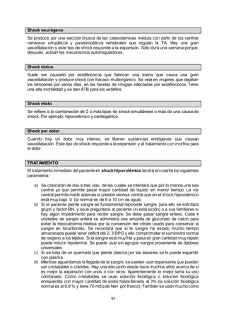 97
Shock neurógeno
Se produce por una sección brusca de las catecolaminas médula con daño de los centros
nerviosos simpáticos y parasimpáticos vertebrales que regulan la TA. Hay una gran
vasodilatación y este tipo de shock responde a la expansión. Sólo dura una semana porque,
después, actúan los mecanismos autorreguladores.
Shock tóxico
Suele ser causado por estafilococos que fabrican una toxina que causa una gran
vasodilatación y produce shock con fracaso multiorgánico. Se veía en mujeres que dejaban
los tampones por varios días, en las heridas de cirugías infectadas por estafilococos. Tiene
una alta mortalidad y se dan ATB para los estáfilos.
Shock mixto
Se refiere a la combinación de 2 o más tipos de shock simultáneos o más de una causa de
shock. Por ejemplo, hipovolémico y cardiogénico.
Shock por dolor
Cuando hay un dolor muy intenso, se liberan sustancias endógenas que causan
vasodilatación. Este tipo de shock responde a la expansión y al tratamiento con morfina para
el dolor.
TRATAMIENTO
El tratamiento inmediato del paciente en shock hipovolémico tendrá en cuenta los siguientes
parámetros:
a) Se colocarán de dos a tres vías, de las cuales se intentará que por lo menos una sea
central ya que permite pasar mayor cantidad de líquido en menor tiempo. La vía
central permite medir además la presión venosa central que en el shock hipovolémico
está muy baja 0 (la normal es de 8 a 10 cm de agua)
b) Si el paciente pierde sangre es fundamental reponerle sangre, para ello se solicitará
grupo y factor RH, y se le preguntará al paciente (si está lúcido) o a sus familiares si
hay algún impedimento para recibir sangre. Se debe pasar sangre entera. Cada 4
unidades de sangre entera se administra una ampolla de gluconato de calcio para
evitar la hipocalcemia relativa por la conversión del citrato usado para conservar la
sangre en bicarbonato. Se recordará que si la sangre ha estado mucho tiempo
almacenada puede tener déficit del 2, 3 DPG y ello comprometer el suministro normal
de oxígeno a los tejidos. Si la sangre está muy fría y pasa en gran cantidad muy rápido
puede inducir hipotermia. Se puede usar sin agrupar sangre proveniente de dadores
universales.
c) Si se trata de un quemado que pierde plasma por las lesiones se lo puede expandir
con plasma.
d) Mientras aguardamos la llegada de la sangre, sepueden usarexpansores que pueden
ser cristaloides o coloides. Hay una discusión desde hace muchos años acerca de si
es mejor la expansión con unos o con otros. Aparentemente lo mejor sería su uso
combinado. Como cristaloides se usan solución fisiológica o solución fisiológica
enriquecida con mayor cantidad de sodio hasta llevarla al 3% (la solución fisiológica
normal es al 0,9 % y tiene 70 mEq de Na+ por frasco). También se usan mucho como
 