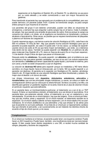 98
expansores en la Argentina el Dextrán 40 y el Dextrán 70. La albúmina se usa poco
por su costo elevado y se están comenzando a usar con mayor frecuencia las
gelatinas.
Para transfundir al paciente hay que agruparlo por el problema de la compatibilidad, pero eso
puede demorar y el paciente puede morir. Cuando se transfunde sangre, se pasa sangre
entera porque lo que importa es el volumen.
Los pacientes del grupo 0 son dadores universales, pueden ser útiles en situaciones de
emergencia, y siempre hay que preguntar cuánta sangre hay en el banco. Cada 4 unidades
de sangre, hay que pasarle una ampolla de gluconato de calcio. Esto es porque la sangre se
conserva con citrato y el citrato, en el organismo se transforma en bicarbonato y produce
alcalosis e hipocalcemia. Otras veces, es posible que se requiera transfusiones de plaquetas
o plasma con factores de coagulación.
Cuando reponemos agua y sal damos sueros de solución fisiológica al 0.9%, cada frasco de
500 ml contiene 70 mEq de Na+. Hay que pasarle mucha solución fisiológica para que el
paciente se pueda expandir, de cada 3 lt queda sólo 1 en los vasos. La ventaja de expandir
usando cloruro de sodio al 3% es que tiene mayor osmolaridad y, por ende, va a retenerse
más dentro de los vasos. También se puede expandir con Dextrán. Es un polímero de alto
peso molecular (hay Dextrán 40 y 70, viene en frascos de suero) Es un muy buen expansor,
1 lt de dextrán chupa 2 litros de agua que pasan al intravascular.
Después están los almidones. Se puede expandir con albúmina, pero el problema es que
es carísima y hay que pasar grandes cantidades, por eso no se usa. Los nuevos expansores
son almidones o coloides que tienen capacidad de captar líquido y aumentar la volemia, pero
son caros y recién se están empezando a usar en Argentina.
La solución de dextrosa NO sirve para expandir porque se metaboliza y NO tiene efecto
osmótico, no chupa líquido hacia el intravascular, por lo tanto, NO se puede expandir a un
paciente con dextrosa. Al paciente se lo expande con fisiológica al 3%, dextrán, almidones
(starch), etc. El ringer-lactato es una solución fisiológica que tiene bicarbonato y potasio. Es
mejor usar el dextrán o el cloruro de sodio.
Las drogas intravenosas son: dopamina, dobutamina, amiodarona, adrenalina y
noradrenalina, que son las principales drogas inotrópicas y a veces, se coloca un balón de
contrapulsación aórtica que se coloca por la arteria femoral. Se lleva a la aorta y se infla y se
desinfla para generar un gradiente negativo en la aorta. Esto le da un plus de volumen minuto
al ventrículo izquierdo que está deficiente.
Si un paciente tiene un tromboembolismo pulmonar, el tratamiento va a ser el de un TEP
masivo. Si tiene un neumotórax a tensión, el tratamiento va a ser drenar el neumotórax. Si el
paciente tiene una estenosis valvular crítica, el tratamiento va a ser un cateterismo y una
valvuloplastía. Si setrata de un shock hipóxico, hay que dar oxígeno. Si es un shock por dolor,
hay que dar morfina, aines y expansión. En el shock medular, el tratamiento también es la
expansión. En el shock séptico caliente se hace expansión y en el shock séptico frío se usan
inotrópicos. En el shock anafiláctico se usa adrenalina y hay que entubar la vía aérea para
que el paciente no se muera asfixiado. Si se trata de un shock por un taponamiento cardiaco
hay que drenarle el pericardio, y así sucesivamente, se van tratando los distintos shocks de
acuerdo al tipo de shock que es y a la causa.
Complicaciones:
Si un shock se mantiene en el tiempo, el paciente puede tener una isquemia cerebral. Puede
hacer un ACV isquémico. Puede hacer, también, una insuficiencia renal por necrosis tubular
aguda. O bien puede hacer distrés respiratorio o una CID, si recibió mucha cantidad de
sangre, plaquetas y factores de coagulación.
 