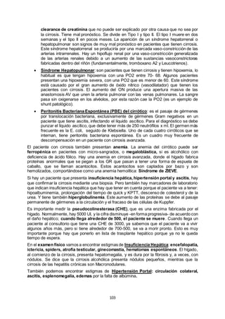 103
clearance de creatinina que no puede ser explicado por otra causa que no sea por
la cirrosis. Tiene mal pronóstico. Se divide en Tipo I y tipo II. El tipo I muere en dos
semanas y el tipo II en pocos meses. La aparición de un síndrome hepatorrenal o
hepatopulmonar son signos de muy mal pronóstico en pacientes que tienen cirrosis.
Este síndrome hepatorrenal se produciría por una marcada vaso-constricción de las
arterias intrarrenales. Hay un hipoflujo renal por una vaso-constricción generalizada
de las arterias renales debido a un aumento de las sustancias vasoconstrictoras
fabricadas dentro del riñón (fundamentalmente, tromboxano A2 y Leucotrienos).
 Síndrome Hepatopulmonar: son pacientes que tienen cirrosis y tienen hipoxemia, lo
habitual es que tengan hipoxemia con una PO2 entre 70- 68. Algunos pacientes
presentan una hipoxemia severa, con una PO2 que es menor de 60. Este síndrome
está causado por el gran aumento de óxido nítrico (vasodilatador) que tienen los
pacientes con cirrosis. El aumento del ON produce una apertura masiva de las
anastomosis AV que unen la arteria pulmonar con las venas pulmonares. La sangre
pasa sin oxigenarse en los alvéolos, por esta razón cae la PO2 (es un ejemplo de
shunt patológico).
 Peritonitis Bacteriana Espontánea (PBE) del cirrótico: es el pasaje de gérmenes
por translocación bacteriana, exclusivamente de gérmenes Gram negativos en un
paciente que tiene ascitis, infectando el líquido ascítico. Para el diagnóstico se debe
punzar el líquido ascítico, que debe tener más de 250 neutrófilos x ml. El germen más
frecuente es la E. coli, seguido de Klebsiella. Uno de cada cuatro cirróticos que se
internan, tiene peritonitis bacteriana espontánea. Es un cuadro muy frecuente de
descompensación en un paciente con cirrosis avanzada.
El paciente con cirrosis también presentan anemia. La anemia del cirrótico puede ser
ferropénica en pacientes con micro-sangrados, o megaloblástica, si es alcohólico con
deficiencia de ácido fólico. Hay una anemia en cirrosis avanzada, donde el hígado fabrica
proteínas anormales que se pegan a los GR que pasan a tener una forma de espuela de
caballo, que se llaman acantocitos. Estos acantocitos son captados por bazo y son
hemolizados, comportándose como una anemia hemolítica: Síndrome de ZIEVE.
Si hay un paciente que presenta insuficiencia hepática, hipertensión portal y ascitis, hay
que confirmar la cirrosis mediante una biopsia. Pero también hay marcadores de laboratorio
que indican insuficiencia hepática que hay que tener en cuenta porque el paciente va a tener:
hipoalbuminemia, prolongación del tiempo de quick y KPTT, descenso de colesterol y de la
urea. Y tiene también hiperglobulinemia. Este aumento de las proteínas se debe al pasaje
permanente de gérmenes a la circulación y el fracaso de las células de Kuppfer.
Es importante medir la pseudocolinesterasa (CHE), que es una enzima fabricada por el
hígado. Normalmente, hay 5000 UI, y la cifra disminuye -en forma progresiva- de acuerdo con
el daño hepático; cuando llega alrededor de 500, el paciente se muere. Cuando llega un
paciente al consultorio que tiene una CHE de 3000, ya sabemos que el paciente va a vivir
algunos años más, pero si tiene alrededor de 700-500, se va a morir pronto. Esto es muy
importante porque hay que ponerlo en lista de trasplante hepático porque ya no le queda
tiempo de espera.
En el examen físico vamos a encontrar estigmas de Insuficiencia Hepática: encefalopatía,
ictericia, spiders, atrofia testicular, ginecomastia, hematomas espontáneos. El hígado,
al comienzo de la cirrosis, presenta hepatomegalia, y es dura por la fibrosis y, a veces, con
nódulos. Se dice que la cirrosis alcohólica presenta nódulos pequeños, mientras que la
cirrosis de las hepatitis crónicas son Macronodulares.
También podemos encontrar estigmas de Hipertensión Portal: circulación colateral,
ascitis, esplenomegalia, edemas por la falta de albúmina.
 