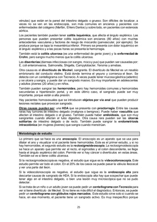 25
vénulas) que están en la pared del intestino delgado o grueso. Son difíciles de localizar, a
veces no se ven en las endoscopía, son más comunes en ancianos y pacientes con
enfermedades del colágeno (Marfán, Ehlers Danlos) y sobre todo, en pacientes con estenosis
aórtica.
Los pacientes también pueden tener colitis isquémica, que afecta el ángulo esplénico. Las
personas que pueden presentar colitis isquémica son ancianos (80 años) con muchos
antecedentes vasculares y factores de riesgo de miocardio (panvascular, por ejemplo). Se
produce porque se tapa la mesentérica inferior. Primero se presenta con dolor isquémico en
el ángulo esplénico y a las pocas horas se presenta la hemorragia.
También está la colitis ulcerosa (es una enfermedad de gente joven) y la enfermedad de
Crohn, pero sangra mucho menos que la colitis ulcerosa.
Las disenterías(diarreas infecciosas con sangre, mocoy pus) que pueden ser causadas por:
E. coli enteroinvasiva, Salmonella, Shigella, Campylobacter, Yersinia y amebas.
Otra causa es el divertículo de Meckel, sangrante. El divertículo de Meckel es un resabio
embrionario del conducto vitelino. Está donde termina el yeyuno y comienza el íleon. Se
detecta con un centellograma con Tecnecio. A veces puede tener mucosa gástrica (adentro)
y se ulcera y sangra, y puede dar un sangrado masivo. Es muy importante en adolescentes
y adultos jóvenes (20 años) y en niños.
También pueden sangrar las hemorroides, pero hay hemorroides comunes y hemorroides
secundarias a hipertensión portal, y en este último caso, el sangrado puede ser muy
importante, porque están a alta presión.
Hay pacientes homosexuales que se introducen objetos por vía anal que pueden producir
lesiones rectales que provocan sangrado.
Otras causas pueden ser: una HDA que se presenta con proctorragia. Entre las causas
raras hay tumores de intestino delgado (malignos o benignos). Puede haber vasculitis que
afecten el intestino delgado o el grueso. También puede haber amiloidosis, que son muy
sangrantes cuando afectan el tubo digestivo. Otra causa rara pueden ser las úlceras
solitarias de intestino delgado o de recto. También puede sangrar la endometriosis
intracolónica (en mujeres jóvenes) que sangra cuando menstrúan.
Metodología de estudio
Lo primero que se hace es una anoscopía. El anoscopio es un aparato que se usa para
dilatar el ano y visualizar si el paciente tiene hemorroides. Este es el primer estudio, y si no
hay hemorroides, el segundo estudio es la rectosigmoideoscopía. La rectosigmoideoscopía
se hace un aparato que permite ver el recto, el sigmoides y el colon descendente, se llega
hasta el ángulo esplénico del colon. Permite ver si hay cáncer o divertículos en estas áreas.
También se ve si tiene colitis ulcerosa.
Si la rectosigmoideoscopía es negativa, el estudio que sigue es la videocolonoscopía. Este
estudio permite ver todo el colon. En el 20% de los casos se puede pasar la válvula íleocecal
y ver una parte del íleon.
Si la videocolonoscopía es negativa, el estudio que sigue es la endoscopía alta para
descartar causas de sangrado de HDA. Si la endoscopía alta hay que sospechar que puede
tener algo en el intestino delgado, o bien una lesión muy microscópica que no se pudo
detectar.
Si se trata de un niño o un adulto joven se puede pedir un centellograma con Tecneciopara
ver si tiene divertículo de Meckel. Si no tiene es más difícil el diagnóstico. Entonces,se puede
pedir un centellograma con glóbulos rojos marcados. Este estudio sirve solo si cuando se
hace, en ese momento, el paciente tiene un sangrado activo. Es muy inespecífico porque
 