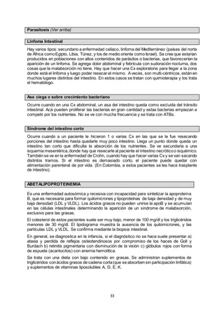 33
Parasitosis (Ver arriba)
Linfoma Intestinal
Hay varios tipos: secundario a enfermedad celíaco, linfoma del Mediterráneo (países del norte
de África comoEgipto, Libia, Túnez, y los de medio oriente como Israel). Se cree que estarían
producidos en poblaciones con altos contenidos de parásitos o bacterias, que favorecerían la
aparición de un linfoma. Se agrega dolor abdominal y febrícula con sudoración nocturna, dos
cosas que la malabsorción no tiene. Hay que hacer una Cx exploratoria para llegar a la zona
donde está el linfoma y luego poder resecar el mismo. Aveces, son multi-céntricos, están en
muchos lugares distintos del intestino. En estos casos se tratan con quimioterapia y los trata
el hematólogo.
Asa ciega o sobre crecimiento bacteriano
Ocurre cuando en una Cx abdominal, un asa del intestino queda como excluida del tránsito
intestinal. Acá pueden proliferar las bacterias en gran cantidad y estas bacterias empiezan a
competir por los nutrientes. No se ve con mucha frecuencia y se trata con ATBs.
Síndrome del intestino corto
Ocurre cuando a un paciente le hicieron 1 o varias Cx en las que se le fue resecando
porciones del intestino hasta quedarle muy poco intestino. Llega un punto donde queda un
intestino tan corto que dificulta la absorción de los nutrientes. Se ve secundaria a una
isquemia mesentérica,donde hay que resecarle al paciente el intestino necróticoo isquémico.
También se ve en la enfermedad de Crohn, cuando hay que hacer varias Cx y se van sacando
distintos tramos. Si el intestino es demasiado corto, el paciente puede quedar con
alimentación parenteral de por vida. (En Colombia, a estos pacientes se les hace trasplante
de intestino).
ABETALIPOPROTEINEMIA
Es una enfermedad autosómica y recesiva con incapacidad para sintetizar la apoproteína
B, que es necesaria para formar quilomicrones y lipoproteínas de baja densidad y de muy
baja densidad (LDL y VLDL). Los ácidos grasos no pueden unirse la apoB y se acumulan
en las células intestinales determinando la aparición de un sindrome de malabsorción,
exclusivo para las grasas.
El colesterol de estos pacientes suele ser muy bajo, menor de 100 mg/dl y los triglicéridos
menores de 30 mg/dl. El lipidograma muestra la ausencia de los quilomicrones, y las
partículas LDL y VLDL. Se confirma mediante la biopsia intestinal.
En general, se diagnostica en la infancia, si el diagnóstico no se hace suele presentar a)
ataxia y perdida de reflejos osteotendinosos por compromiso de los haces de Goll y
Burdach b) retinitis pigmentaria con disminución de la visión c) glóbulos rojos con forma
de espuela (acantocitos) con anemia hemolítica.
Se trata con una dieta con bajo contenido en grasas. Se administran suplementos de
triglicéridos conácidos grasos de cadena corta(que se absorben sin participación linfática)
y suplementos de vitaminas liposolubles A, D, E, K.
 
