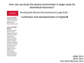 Studying the Elusive Environment in Large Scale
Itispossiblethatmorethan50%ofcomplexdiseaserisk
isattributedtodifferencesinanindividual’senvironment.1
Airpollution,smoking,anddietaredocumentedenviron-
mental factors affecting health, yet these factors are but
a fraction of the “exposome,” the totality of the exposure
loadoccurringthroughoutaperson’slifetime.1
Investigat-
ing one or a handful of exposures at a time has led to a
highly fragmented literature of epidemiologic associa-
tions. Much of that literature is not reproducible, and se-
lectivereportingmaybeamajorreasonforthelackofre-
producibility. A new model is required to discover
environmental exposures associated with disease while
mitigating possibilities of selective reporting.
Toremedythelackofreproducibilityandconcernsof
validity, multiple personal exposures can be assessed si-
multaneously in terms of their association with a condi-
tion or disease of interest; the strongest associations can
then be tentatively validated in independent data sets
(eg, as done in references 2 and 3).2,3
The main advan-
tages of this process include the ability to search the list
ofexposuresandadjustformultiplicitysystematicallyand
reportalltheprobedassociationsinsteadofonlythemost
significant results. The term “environment-wide associa-
tion studies” (EWAS) has been used to describe this ap-
proach (an analogy to genome-wide association stud-
ies).Forexample,Wangetal4
screenedmorethan2000
chemicalsinserumtodiscoverendogenousexposuresas-
sociated with risk for cardiovascular disease.
Therearenotablehurdlesinanalyzing“big”environ-
mental data. These same problems affect epidemiology
of1-risk-factor-at-a-time,butinEWAStheirprevalencebe-
comes more clearly manifest at large scale. When study-
the EWAS vantage point, intervening on β-carotene
(Figure, D) seems a futile exercise given its complex rela-
tionship with other nutrients and pollutants.
Giventhiscomplexity,howcanstudiesofenvironmen-
talriskmoveforward?First,EWASanalysesshouldbeap-
pliedtomultipledatasets,andconsistencycanbeformally
examinedforallassessedcorrelations.Second,thetempo-
ral relationship between exposure and changes in health
parametersmayofferhelpfulhintsaboutwhichofthesig-
nalsaremorethansimplecorrelations.Third,standardized
adjustedanalyses,inwhichadjustmentsareperformedsys-
tematicallyandinthesamewayacrossmultipledatasets,
may also help. This is in stark contrast with the current
model,wherebymostepidemiologicstudiesusesingledata
setswithoutreplicationaswellasnon–time-dependentas-
sessments,andreportedadjustmentsaremarkedlydiffer-
entacrossreportsanddatasets,eventhoseperformedby
thesameteam(differentapproachesincreasevaliditybut
mustbereconciledandassimilated).
However, eventually for most environmental cor-
relates,theremaybeunsurpassabledifficultyestablish-
ing potential causal inferences based on observational
data alone. Factors that seem protective may some-
times be tested in randomized trials. The complexity of
the multiple correlations also highlights the challenge
thatinterveningtomodify1putativeriskfactoralsomay
inadvertently affect multiple other correlated factors.
Even when a seemingly simple intervention is tested in
randomizedtrials(affectingasingleriskfactoramongthe
manycorrelations),theinterventionisnotreallysimple.
In essence what is tested are multiple perturbations of
factors correlated with the one targeted for interven-
VIEWPOINT
Chirag J. Patel, PhD
Center for Biomedical
Informatics, Harvard
Medical School,
Boston, Massachusetts.
John P. A. Ioannidis,
MD, DSc
Stanford Prevention
Research Center,
Department of Health
Research and Policy,
Department of
Medicine, Stanford
University School of
Medicine, Stanford,
California, Department
of Statistics, Stanford
University School of
Humanities and
Sciences, Stanford,
California, and
Meta-Research
Innovation Center at
Stanford (METRICS),
Stanford, California.
Opinion
JAMA, 2014
JECH, 2014
Proc Symp Biocomp, 2015
How can we study the elusive environment in larger scale for
biomedical discovery?
Studying the Elusive Environment in Large Scale
Itispossiblethatmorethan50%ofcomplexdiseaserisk
isattributedtodifferencesinanindividual’senvironment.1
Airpollution,smoking,anddietaredocumentedenviron-
mental factors affecting health, yet these factors are but
a fraction of the “exposome,” the totality of the exposure
loadoccurringthroughoutaperson’slifetime.1
Investigat-
ing one or a handful of exposures at a time has led to a
highly fragmented literature of epidemiologic associa-
tions. Much of that literature is not reproducible, and se-
lectivereportingmaybeamajorreasonforthelackofre-
producibility. A new model is required to discover
environmental exposures associated with disease while
mitigating possibilities of selective reporting.
Toremedythelackofreproducibilityandconcernsof
validity, multiple personal exposures can be assessed si-
multaneously in terms of their association with a condi-
tion or disease of interest; the strongest associations can
then be tentatively validated in independent data sets
(eg, as done in references 2 and 3).2,3
The main advan-
tages of this process include the ability to search the list
ofexposuresandadjustformultiplicitysystematicallyand
reportalltheprobedassociationsinsteadofonlythemost
significant results. The term “environment-wide associa-
tion studies” (EWAS) has been used to describe this ap-
the EWAS vantage point, intervening on β-carotene
(Figure, D) seems a futile exercise given its complex rela-
tionship with other nutrients and pollutants.
Giventhiscomplexity,howcanstudiesofenvironmen-
talriskmoveforward?First,EWASanalysesshouldbeap-
pliedtomultipledatasets,andconsistencycanbeformally
examinedforallassessedcorrelations.Second,thetempo-
ral relationship between exposure and changes in health
parametersmayofferhelpfulhintsaboutwhichofthesig-
nalsaremorethansimplecorrelations.Third,standardized
adjustedanalyses,inwhichadjustmentsareperformedsys-
tematicallyandinthesamewayacrossmultipledatasets
may also help. This is in stark contrast with the current
model,wherebymostepidemiologicstudiesusesingledata
setswithoutreplicationaswellasnon–time-dependentas-
sessments,andreportedadjustmentsaremarkedlydiffer-
entacrossreportsanddatasets,eventhoseperformedby
thesameteam(differentapproachesincreasevaliditybut
mustbereconciledandassimilated).
However, eventually for most environmental cor-
relates,theremaybeunsurpassabledifficultyestablish-
ing potential causal inferences based on observationa
data alone. Factors that seem protective may some-
times be tested in randomized trials. The complexity of
VIEWPOINT
Chirag J. Patel, PhD
Center for Biomedical
Informatics, Harvard
Medical School,
Boston, Massachusetts.
John P. A. Ioannidis,
MD, DSc
Stanford Prevention
Research Center,
Department of Health
Research and Policy,
Department of
Medicine, Stanford
University School of
Medicine, Stanford,
California, Department
of Statistics, Stanford
University School of
Humanities and
Sciences, Stanford,
California, and
Meta-Research
Innovation Center at
Stanford (METRICS),
Stanford, California.
Opinion
•uniﬁcation and standardization of digital E
 
