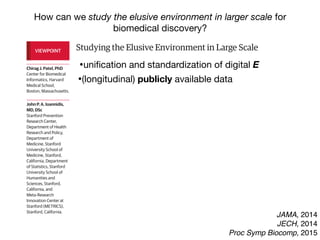 Studying the Elusive Environment in Large Scale
Itispossiblethatmorethan50%ofcomplexdiseaserisk
isattributedtodifferencesinanindividual’senvironment.1
Airpollution,smoking,anddietaredocumentedenviron-
mental factors affecting health, yet these factors are but
a fraction of the “exposome,” the totality of the exposure
loadoccurringthroughoutaperson’slifetime.1
Investigat-
ing one or a handful of exposures at a time has led to a
highly fragmented literature of epidemiologic associa-
tions. Much of that literature is not reproducible, and se-
lectivereportingmaybeamajorreasonforthelackofre-
producibility. A new model is required to discover
environmental exposures associated with disease while
mitigating possibilities of selective reporting.
Toremedythelackofreproducibilityandconcernsof
validity, multiple personal exposures can be assessed si-
multaneously in terms of their association with a condi-
tion or disease of interest; the strongest associations can
then be tentatively validated in independent data sets
(eg, as done in references 2 and 3).2,3
The main advan-
tages of this process include the ability to search the list
ofexposuresandadjustformultiplicitysystematicallyand
reportalltheprobedassociationsinsteadofonlythemost
significant results. The term “environment-wide associa-
tion studies” (EWAS) has been used to describe this ap-
proach (an analogy to genome-wide association stud-
ies).Forexample,Wangetal4
screenedmorethan2000
chemicalsinserumtodiscoverendogenousexposuresas-
sociated with risk for cardiovascular disease.
Therearenotablehurdlesinanalyzing“big”environ-
mental data. These same problems affect epidemiology
of1-risk-factor-at-a-time,butinEWAStheirprevalencebe-
comes more clearly manifest at large scale. When study-
the EWAS vantage point, intervening on β-carotene
(Figure, D) seems a futile exercise given its complex rela-
tionship with other nutrients and pollutants.
Giventhiscomplexity,howcanstudiesofenvironmen-
talriskmoveforward?First,EWASanalysesshouldbeap-
pliedtomultipledatasets,andconsistencycanbeformally
examinedforallassessedcorrelations.Second,thetempo-
ral relationship between exposure and changes in health
parametersmayofferhelpfulhintsaboutwhichofthesig-
nalsaremorethansimplecorrelations.Third,standardized
adjustedanalyses,inwhichadjustmentsareperformedsys-
tematicallyandinthesamewayacrossmultipledatasets,
may also help. This is in stark contrast with the current
model,wherebymostepidemiologicstudiesusesingledata
setswithoutreplicationaswellasnon–time-dependentas-
sessments,andreportedadjustmentsaremarkedlydiffer-
entacrossreportsanddatasets,eventhoseperformedby
thesameteam(differentapproachesincreasevaliditybut
mustbereconciledandassimilated).
However, eventually for most environmental cor-
relates,theremaybeunsurpassabledifficultyestablish-
ing potential causal inferences based on observational
data alone. Factors that seem protective may some-
times be tested in randomized trials. The complexity of
the multiple correlations also highlights the challenge
thatinterveningtomodify1putativeriskfactoralsomay
inadvertently affect multiple other correlated factors.
Even when a seemingly simple intervention is tested in
randomizedtrials(affectingasingleriskfactoramongthe
manycorrelations),theinterventionisnotreallysimple.
In essence what is tested are multiple perturbations of
factors correlated with the one targeted for interven-
VIEWPOINT
Chirag J. Patel, PhD
Center for Biomedical
Informatics, Harvard
Medical School,
Boston, Massachusetts.
John P. A. Ioannidis,
MD, DSc
Stanford Prevention
Research Center,
Department of Health
Research and Policy,
Department of
Medicine, Stanford
University School of
Medicine, Stanford,
California, Department
of Statistics, Stanford
University School of
Humanities and
Sciences, Stanford,
California, and
Meta-Research
Innovation Center at
Stanford (METRICS),
Stanford, California.
Opinion
JAMA, 2014
JECH, 2014
Proc Symp Biocomp, 2015
How can we study the elusive environment in larger scale for
biomedical discovery?
Studying the Elusive Environment in Large Scale
Itispossiblethatmorethan50%ofcomplexdiseaserisk
isattributedtodifferencesinanindividual’senvironment.1
Airpollution,smoking,anddietaredocumentedenviron-
mental factors affecting health, yet these factors are but
a fraction of the “exposome,” the totality of the exposure
loadoccurringthroughoutaperson’slifetime.1
Investigat-
ing one or a handful of exposures at a time has led to a
highly fragmented literature of epidemiologic associa-
tions. Much of that literature is not reproducible, and se-
lectivereportingmaybeamajorreasonforthelackofre-
producibility. A new model is required to discover
environmental exposures associated with disease while
mitigating possibilities of selective reporting.
Toremedythelackofreproducibilityandconcernsof
validity, multiple personal exposures can be assessed si-
multaneously in terms of their association with a condi-
tion or disease of interest; the strongest associations can
then be tentatively validated in independent data sets
(eg, as done in references 2 and 3).2,3
The main advan-
tages of this process include the ability to search the list
ofexposuresandadjustformultiplicitysystematicallyand
reportalltheprobedassociationsinsteadofonlythemost
significant results. The term “environment-wide associa-
tion studies” (EWAS) has been used to describe this ap-
the EWAS vantage point, intervening on β-carotene
(Figure, D) seems a futile exercise given its complex rela-
tionship with other nutrients and pollutants.
Giventhiscomplexity,howcanstudiesofenvironmen-
talriskmoveforward?First,EWASanalysesshouldbeap-
pliedtomultipledatasets,andconsistencycanbeformally
examinedforallassessedcorrelations.Second,thetempo-
ral relationship between exposure and changes in health
parametersmayofferhelpfulhintsaboutwhichofthesig-
nalsaremorethansimplecorrelations.Third,standardized
adjustedanalyses,inwhichadjustmentsareperformedsys-
tematicallyandinthesamewayacrossmultipledatasets
may also help. This is in stark contrast with the current
model,wherebymostepidemiologicstudiesusesingledata
setswithoutreplicationaswellasnon–time-dependentas-
sessments,andreportedadjustmentsaremarkedlydiffer-
entacrossreportsanddatasets,eventhoseperformedby
thesameteam(differentapproachesincreasevaliditybut
mustbereconciledandassimilated).
However, eventually for most environmental cor-
relates,theremaybeunsurpassabledifficultyestablish-
ing potential causal inferences based on observationa
data alone. Factors that seem protective may some-
times be tested in randomized trials. The complexity of
VIEWPOINT
Chirag J. Patel, PhD
Center for Biomedical
Informatics, Harvard
Medical School,
Boston, Massachusetts.
John P. A. Ioannidis,
MD, DSc
Stanford Prevention
Research Center,
Department of Health
Research and Policy,
Department of
Medicine, Stanford
University School of
Medicine, Stanford,
California, Department
of Statistics, Stanford
University School of
Humanities and
Sciences, Stanford,
California, and
Meta-Research
Innovation Center at
Stanford (METRICS),
Stanford, California.
Opinion
•uniﬁcation and standardization of digital E
•(longitudinal) publicly available data
 
