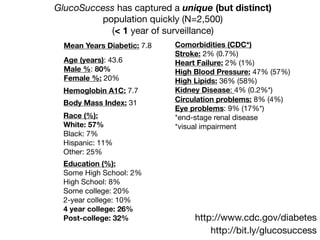 Age (years): 43.6

Male %: 80%

Female %: 20%
Race (%):
White: 57%
Black: 7%

Hispanic: 11%

Other: 25%
Education (%):
Some High School: 2%

High School: 8%

Some college: 20%

2-year college: 10%

4 year college: 26%
Post-college: 32%
http://bit.ly/glucosuccess
Mean Years Diabetic: 7.8
GlucoSuccess has captured a unique (but distinct)
population quickly (N=2,500)

(< 1 year of surveillance)
Comorbidities (CDC*)

Stroke: 2% (0.7%)

Heart Failure: 2% (1%)

High Blood Pressure: 47% (57%)

High Lipids: 36% (58%)

Kidney Disease: 4% (0.2%*)

Circulation problems: 8% (4%)

Eye problems: 9% (17%*)

*end-stage renal disease

*visual impairment
http://www.cdc.gov/diabetes
Body Mass Index: 31
Hemoglobin A1C: 7.7
 