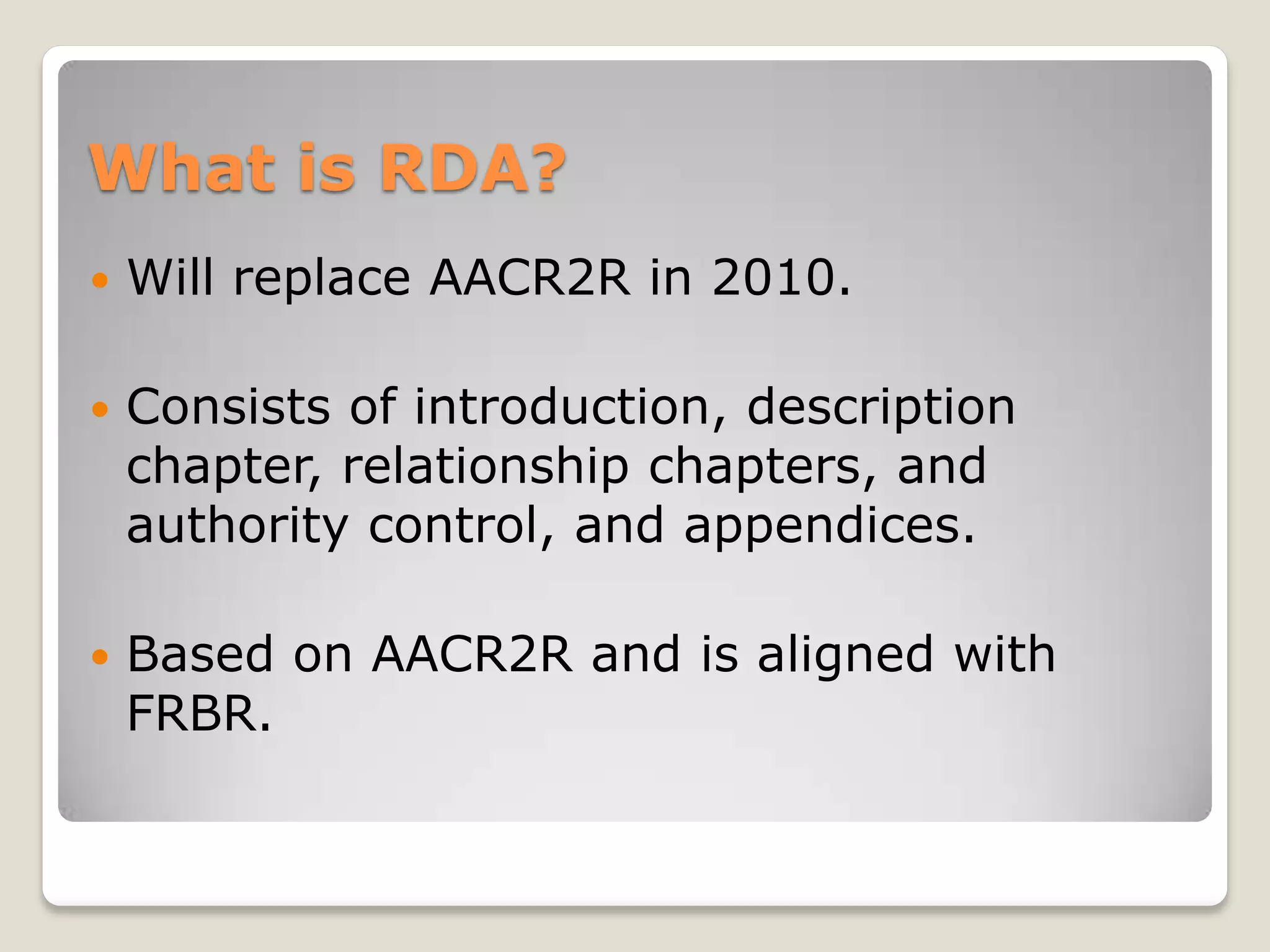 What is RDA?
   Will replace AACR2R in 2010.

   Consists of introduction, description
    chapter, relationship chapters, and
    authority control, and appendices.

   Based on AACR2R and is aligned with
    FRBR.
 