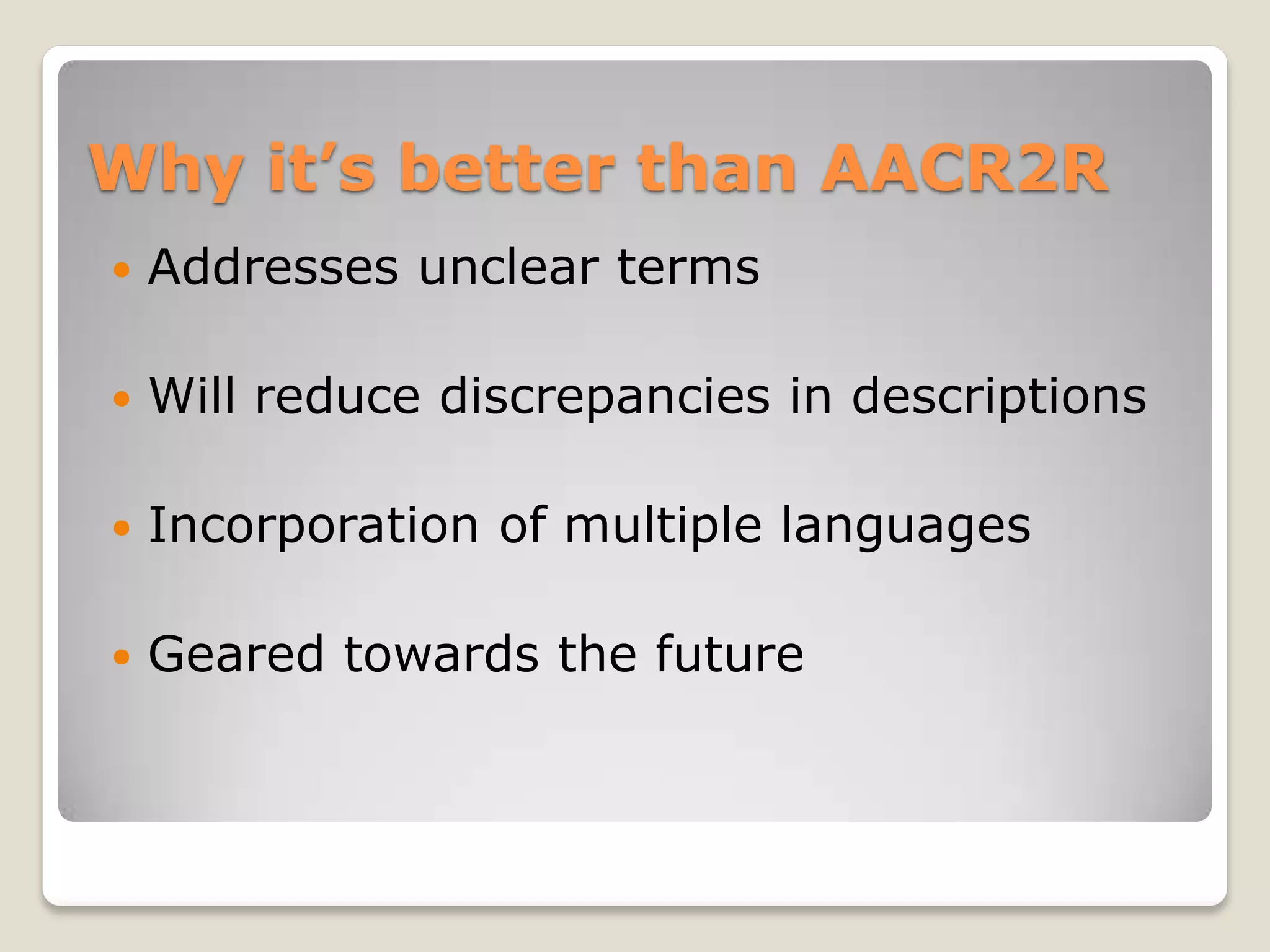Why it’s better than AACR2R
   Addresses unclear terms

   Will reduce discrepancies in descriptions

   Incorporation of multiple languages

   Geared towards the future
 