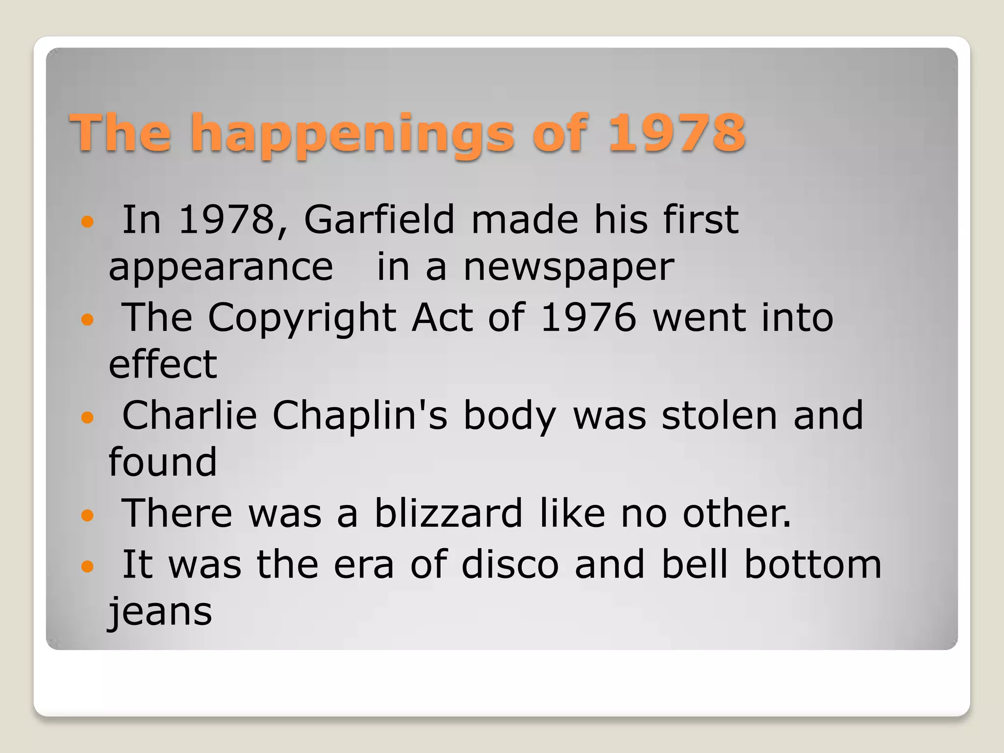 The happenings of 1978
    In 1978, Garfield made his first
    appearance in a newspaper
    The Copyright Act of 1976 went into
    effect
    Charlie Chaplin's body was stolen and
    found
    There was a blizzard like no other.
    It was the era of disco and bell bottom
    jeans
 