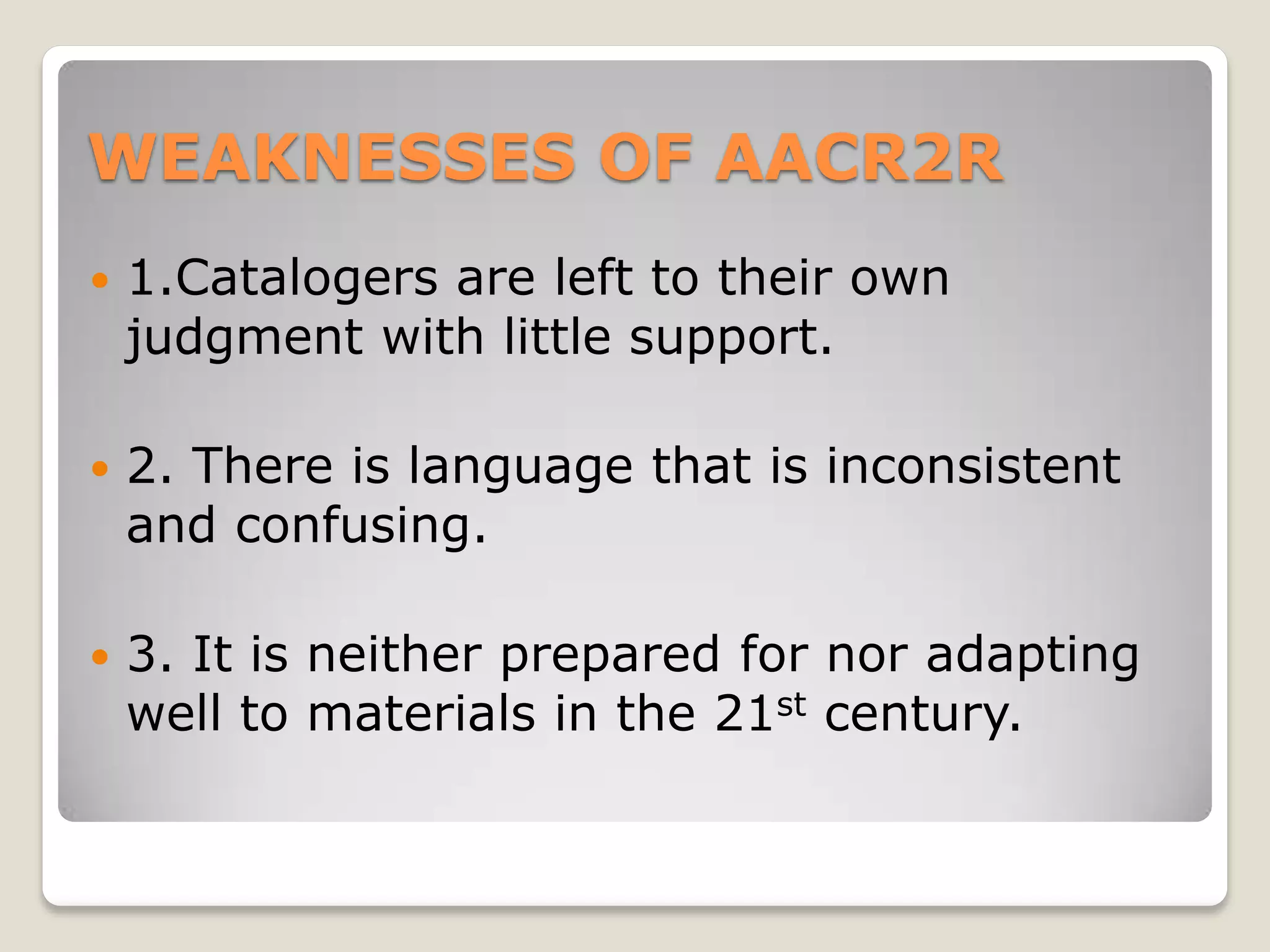 WEAKNESSES OF AACR2R
   1.Catalogers are left to their own
    judgment with little support.

   2. There is language that is inconsistent
    and confusing.

   3. It is neither prepared for nor adapting
    well to materials in the 21st century.
 
