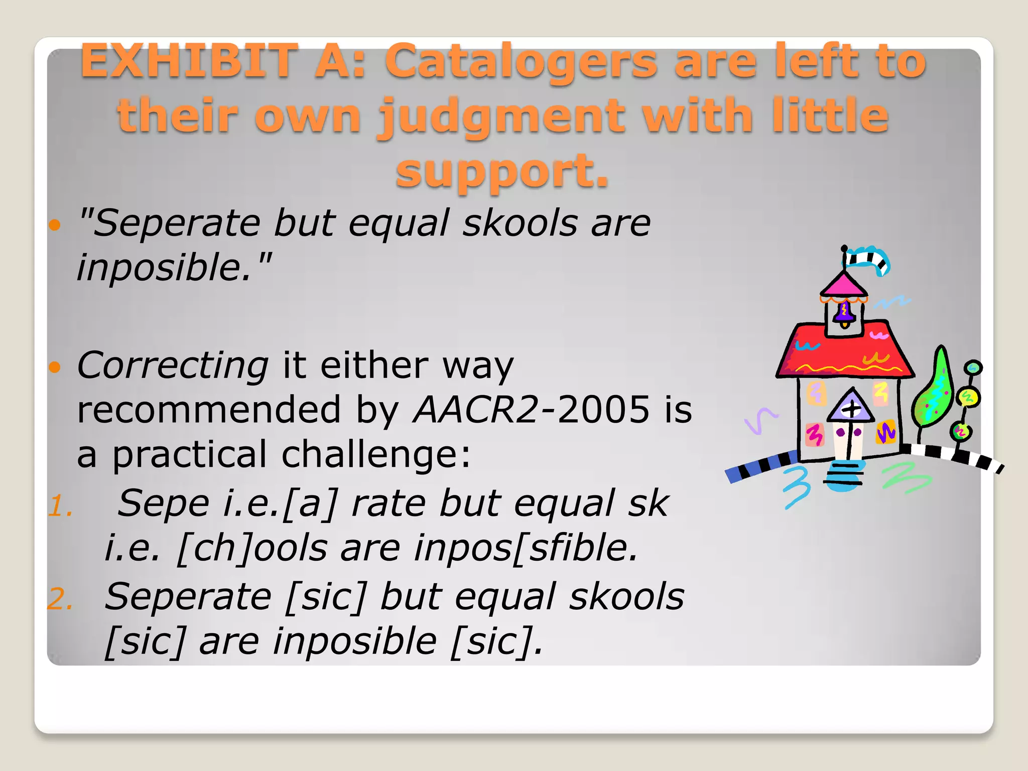 EXHIBIT A: Catalogers are left to
     their own judgment with little
                support.
   "Seperate but equal skools are
    inposible."

 Correcting it either way
  recommended by AACR2-2005 is
  a practical challenge:
1. Sepe i.e.[a] rate but equal sk
    i.e. [ch]ools are inpos[sfible.
2. Seperate [sic] but equal skools
    [sic] are inposible [sic].
 