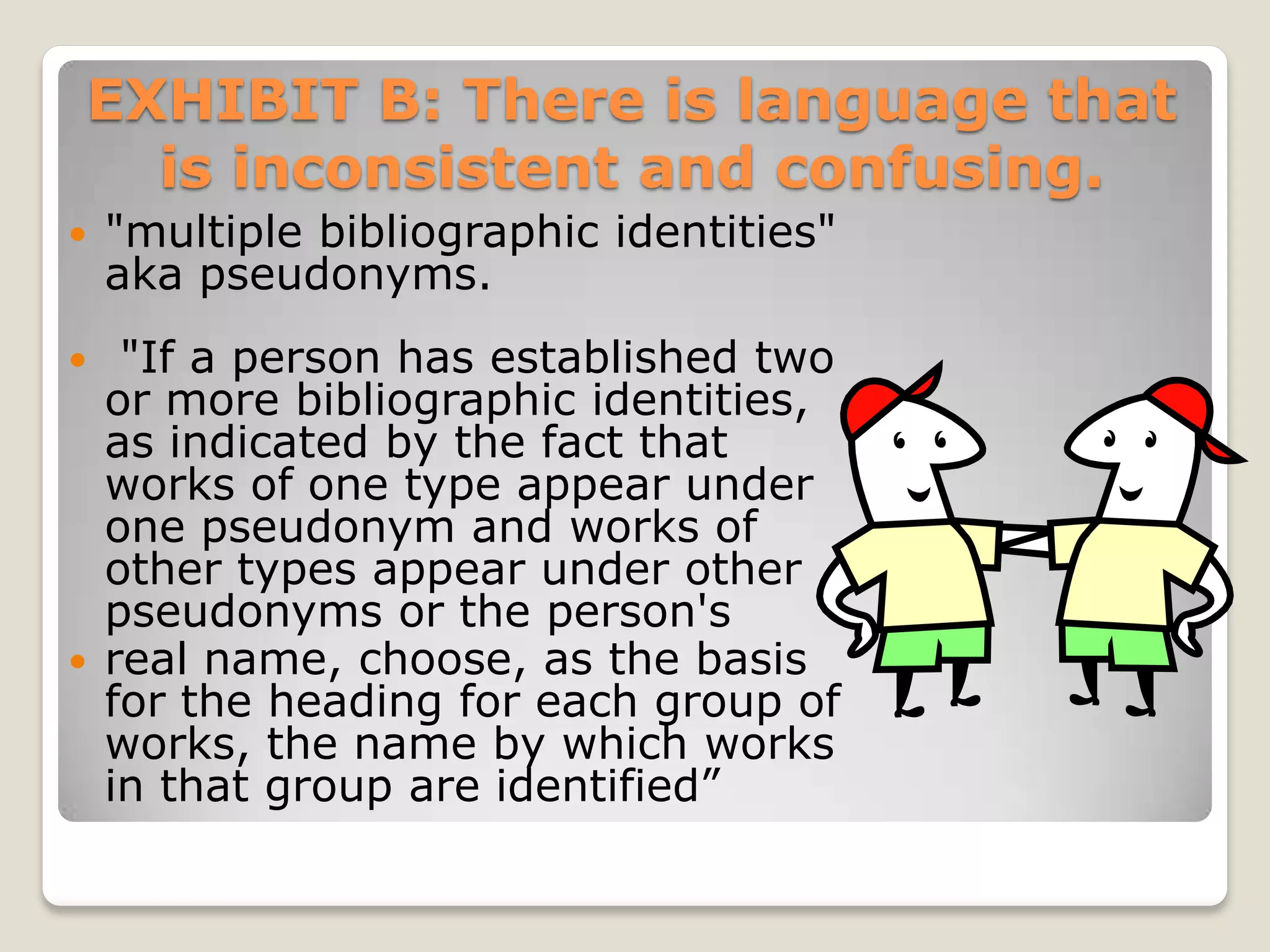 EXHIBIT B: There is language that
  is inconsistent and confusing.
   "multiple bibliographic identities"
    aka pseudonyms.
  "If a person has established two
  or more bibliographic identities,
  as indicated by the fact that
  works of one type appear under
  one pseudonym and works of
  other types appear under other
  pseudonyms or the person's
 real name, choose, as the basis
  for the heading for each group of
  works, the name by which works
  in that group are identified”
 
