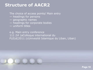 Structure of AACR2
 The choice of access points/ Main entry
 — headings for persons
 — geographic names
 — headings for corporate bodies
 — uniform titles

 e.g. Main entry conference
 111 2# |aColloque international du
 FLE|d(2011:|cUnivesité Islamique du Liban, Liban)




                    Powerpoint Templates
                                                     Page 10
 