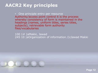 AACR2 Key principles
   • One principle entry per resource
   Authority/access point control it is the process
   whereby consistency of form is maintained in the
   headings (names, uniform titles, series titles,
   subjects), retrievable form authority
   files/vocabularies

   100 1# |aMakki, Jawad
   245 10 |aOrganization of information /|cJawad Makki




                  Powerpoint Templates
                                                      Page 12
 