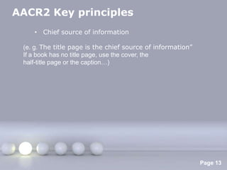 AACR2 Key principles
    • Chief source of information

 (e. g. The title page is the chief source of information‖
 If a book has no title page, use the cover, the
 half-title page or the caption…)




                     Powerpoint Templates
                                                             Page 13
 