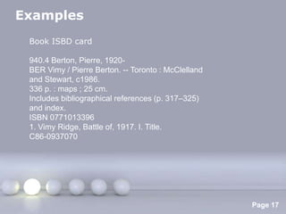 Examples
 Book ISBD card

 940.4 Berton, Pierre, 1920-
 BER Vimy / Pierre Berton. -- Toronto : McClelland
 and Stewart, c1986.
 336 p. : maps ; 25 cm.
 Includes bibliographical references (p. 317–325)
 and index.
 ISBN 0771013396
 1. Vimy Ridge, Battle of, 1917. I. Title.
 C86-0937070




                       Powerpoint Templates
                                                     Page 17
 
