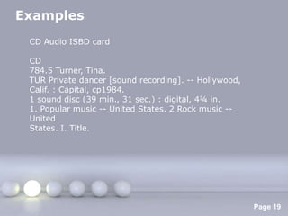 Examples
 CD Audio ISBD card

 CD
 784.5 Turner, Tina.
 TUR Private dancer [sound recording]. -- Hollywood,
 Calif. : Capital, cp1984.
 1 sound disc (39 min., 31 sec.) : digital, 4¾ in.
 1. Popular music -- United States. 2 Rock music --
 United
 States. I. Title.




                    Powerpoint Templates
                                                       Page 19
 