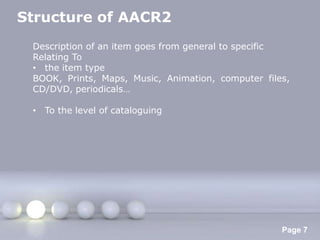 Structure of AACR2
 Description of an item goes from general to specific
 Relating To
 • the item type
 BOOK, Prints, Maps, Music, Animation, computer files,
 CD/DVD, periodicals…

 • To the level of cataloguing




                    Powerpoint Templates
                                                    Page 7
 