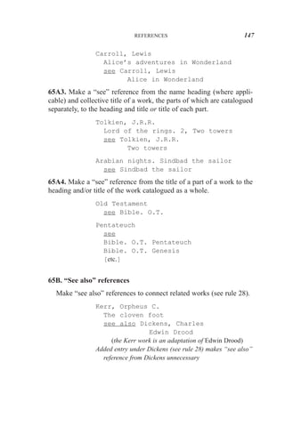 REFERENCES

147

Carroll, Lewis
Alice’s adventures in Wonderland
see Carroll, Lewis
Alice in Wonderland

65A3. Make a “see” reference from the name heading (where applicable) and collective title of a work, the parts of which are catalogued
separately, to the heading and title or title of each part.
Tolkien, J.R.R.
Lord of the rings. 2, Two towers
see Tolkien, J.R.R.
Two towers
Arabian nights. Sindbad the sailor
see Sindbad the sailor

65A4. Make a “see” reference from the title of a part of a work to the
heading and/or title of the work catalogued as a whole.
Old Testament
see Bible. O.T.
Pentateuch
see
Bible. O.T. Pentateuch
Bible. O.T. Genesis
[etc.]

65B. “See also” references
Make “see also” references to connect related works (see rule 28).
Kerr, Orpheus C.
The cloven foot
see also Dickens, Charles
Edwin Drood
(the Kerr work is an adaptation of Edwin Drood)
Added entry under Dickens (see rule 28) makes “see also”
reference from Dickens unnecessary

 