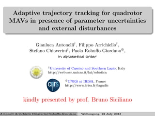 Adaptive trajectory tracking for quadrotor
MAVs in presence of parameter uncertainties
and external disturbances
Gianluca Antonelli†, Filippo Arrichiello†,
Stefano Chiaverini†, Paolo Robuﬀo Giordano⊕,
in alphabetical order
†University of Cassino and Southern Lazio, Italy
http://webuser.unicas.it/lai/robotica
⊕CNRS at IRISA, France
http://www.irisa.fr/lagadic
kindly presented by prof. Bruno Siciliano
Antonelli Arrichiello Chiaverini Robuﬀo-Giordano Wollongong, 12 July 2013
 