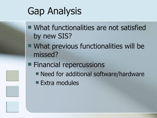 Gap Analysis What functionalities are not satisfied by new SIS? What previous functionalities will be missed? Financial repercussions Need for additional software/hardware Extra modules 