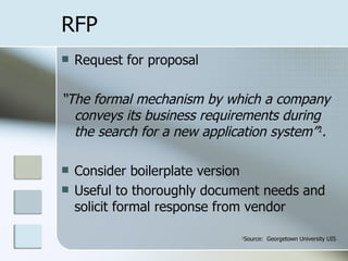 RFP Request for proposal “ The formal mechanism by which a company conveys its business requirements during the search for a new application system” 1 . Consider boilerplate version Useful to thoroughly document needs and solicit formal response from vendor 1 Source:  Georgetown University UIS 