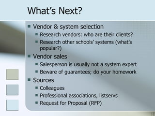 What’s Next? Vendor & system selection Research vendors: who are their clients? Research other schools’ systems (what’s popular?) Vendor sales Salesperson is usually not a system expert Beware of guarantees; do your homework Sources Colleagues Professional associations, listservs Request for Proposal (RFP) :: 
