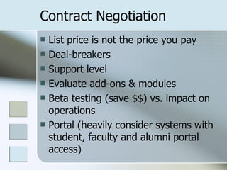 Contract Negotiation List price is not the price you pay Deal-breakers Support level Evaluate add-ons & modules  Beta testing (save $$) vs. impact on operations Portal (heavily consider systems with student, faculty and alumni portal access) 