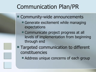 Communication Plan/PR Community-wide announcements Generate excitement while managing expectations Communicate project progress at all levels of implementation from beginning through end Targeted communication to different constituencies Address unique concerns of each group 