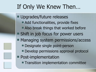 If Only We Knew Then… Upgrades/future releases Add functionalities, provide fixes Also break things that worked before Shift in job focus for power users Managing system permissions/access Designate single point-person Develop permissions approval protocol Post-implementation Transition implementation committee 