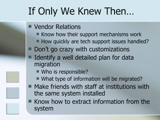 If Only We Knew Then… Vendor Relations Know how their support mechanisms work How quickly are tech support issues handled? Don’t go crazy with customizations Identify a well detailed plan for data migration Who is responsible? What type of information will be migrated? Make friends with staff at institutions with the same system installed Know how to extract information from the system 
