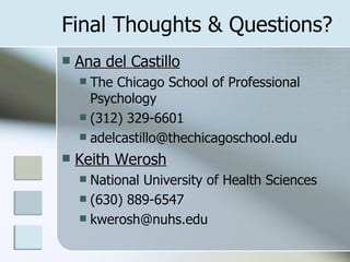 Final Thoughts & Questions? Ana del Castillo The Chicago School of Professional Psychology (312) 329-6601 [email_address] Keith Werosh National University of Health Sciences (630) 889-6547 [email_address] 