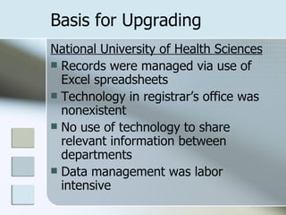 Basis for Upgrading National University of Health Sciences Records were managed via use of Excel spreadsheets Technology in registrar’s office was nonexistent No use of technology to share relevant information between departments Data management was labor intensive 