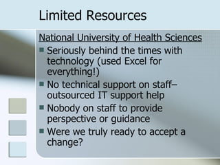 Limited Resources National University of Health Sciences Seriously behind the times with technology (used Excel for everything!) No technical support on staff– outsourced IT support help Nobody on staff to provide perspective or guidance Were we truly ready to accept a change? 