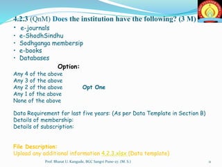 4.2.3 (QnM) Does the institution have the following? (3 M)
• e-journals
• e-ShodhSindhu
• Sodhganga membersip
• e-books
• Databases
Option:
Any 4 of the above
Any 3 of the above
Any 2 of the above Opt One
Any 1 of the above
None of the above
Data Requirement for last five years: (As per Data Template in Section B)
Details of membership:
Details of subscription:
File Description:
Upload any additional information 4.2.3.xlsx (Data template)
11Prof. Bharat U. Kangude, BGC Sangvi Pune-27. (M. S.)
 