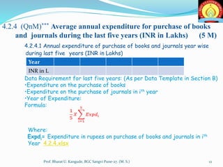 4.2.4 (QnM)*** Average annual expenditure for purchase of books
and journals during the last five years (INR in Lakhs) (5 M)
4.2.4.1 Annual expenditure of purchase of books and journals year wise
during last five years (INR in Lakhs)
Data Requirement for last five years: (As per Data Template in Section B)
•Expenditure on the purchase of books
•Expenditure on the purchase of journals in ith year
•Year of Expenditure:
Formula:
Where:
Expdi= Expenditure in rupees on purchase of books and journals in ith
Year 4.2.4.xlsx
Year
INR in L
12Prof. Bharat U. Kangude, BGC Sangvi Pune-27. (M. S.)
 