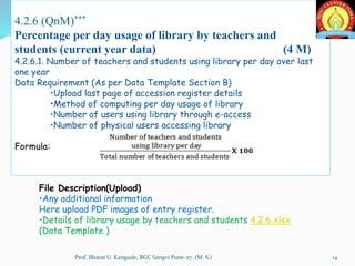 4.2.6 (QnM)***
Percentage per day usage of library by teachers and
students (current year data) (4 M)
4.2.6.1. Number of teachers and students using library per day over last
one year
Data Requirement (As per Data Template Section B)
•Upload last page of accession register details
•Method of computing per day usage of library
•Number of users using library through e-access
•Number of physical users accessing library
Formula:
File Description(Upload)
•Any additional information
Here upload PDF images of entry register.
•Details of library usage by teachers and students 4.2.6.xlsx
(Data Template )
14Prof. Bharat U. Kangude, BGC Sangvi Pune-27. (M. S.)
 