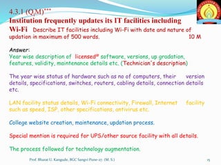 4.3.1 (QlM)***
Institution frequently updates its IT facilities including
Wi-Fi Describe IT facilities including Wi-Fi with date and nature of
updation in maximum of 500 words. 10 M
Answer:
Year wise description of licensed# software, versions, up gradation,
features, validity, maintenance details etc. (Technician's description)
The year wise status of hardware such as no of computers, their version
details, specifications, switches, routers, cabling details, connection details
etc.
LAN facility status details, Wi-Fi connectivity, Firewall, Internet facility
such as speed, ISP, other specifications, antivirus etc.
College website creation, maintenance, updation process.
Special mention is required for UPS/other source facility with all details.
The process followed for technology augmentation.
15Prof. Bharat U. Kangude, BGC Sangvi Pune-27. (M. S.)
 