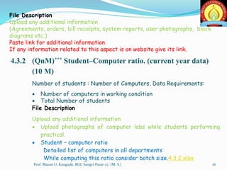 File Description
Upload any additional information
(Agreements, orders, bill receipts, system reports, user photographs, block
diagrams etc.)
Paste link for additional information
If any information related to this aspect is on website give its link.
4.3.2 (QnM)*** Student–Computer ratio. (current year data)
(10 M)
Number of students : Number of Computers, Data Requirements:
 Number of computers in working condition
 Total Number of students
File Description
Upload any additional information
 Upload photographs of computer labs while students performing
practical.
 Student – computer ratio
Detailed list of computers in all departments
While computing this ratio consider batch size.4.3.2.xlsx
16Prof. Bharat U. Kangude, BGC Sangvi Pune-27. (M. S.)
 