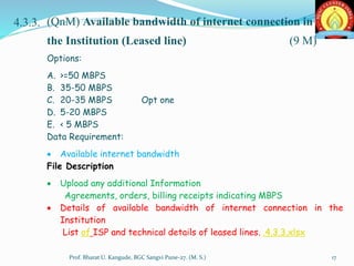 4.3.3. (QnM) Available bandwidth of internet connection in
the Institution (Leased line) (9 M)
Options:
A. >=50 MBPS
B. 35-50 MBPS
C. 20-35 MBPS Opt one
D. 5-20 MBPS
E. < 5 MBPS
Data Requirement:
 Available internet bandwidth
File Description
 Upload any additional Information
Agreements, orders, billing receipts indicating MBPS
 Details of available bandwidth of internet connection in the
Institution
List of ISP and technical details of leased lines. .4.3.3.xlsx
17Prof. Bharat U. Kangude, BGC Sangvi Pune-27. (M. S.)
 
