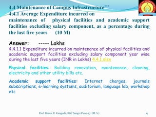 4.4 Maintenance of Campus Infrastructure***
4.4.1 Average Expenditure incurred on
maintenance of physical facilities and academic support
facilities excluding salary component, as a percentage during
the last five years (10 M)
Answer: ----- Lakhs
4.4.1.1 Expenditure incurred on maintenance of physical facilities and
academic support facilities excluding salary component year wise
during the last five years (INR in Lakhs) 4.4.1.xlsx
Physical facilities: Building renovation, maintenance, cleaning,
electricity and other utility bills etc.
Academic support facilities: Internet charges, journals
subscriptions, e-learning systems, auditorium, language lab, workshop
etc
19Prof. Bharat U. Kangude, BGC Sangvi Pune-27. (M. S.)
 