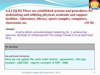 File Description
Any additional information
Here we can upload the work order letters, agreements, bills pay
receipts, LMC/CDC reports excerpts in PDF< 2MB.
4.4.2 (QlM) There are established systems and procedures for
maintaining and utilizing physical, academic and support
facilities - laboratory, library, sports complex, computers,
classrooms etc. (10 M)
Answer:
A policy detail, procedures(open tendering etc. ), outsourcing
agencies, methods of reimbursement the college follows is to be described
here.
21Prof. Bharat U. Kangude, BGC Sangvi Pune-27. (M. S.)
 